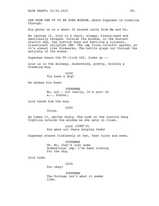 PAN FROM THE TV TO AN OPEN WINDOW, where Superman is crawling
through.
His phone is on a desk: 22 missed calls from Ma and Pa.
He ignores it, sits in a chair, slumps, bleary-eyed and
emotionally ravaged. Outside the window, in the distant
starlit sky, the Justice Gang are battling a colossal,
translucent jellyfish IMP. The imp fires colorful sparks, so
it’s almost like fireworks. The battle plays out through the
entirety of the scene.
Superman hears the TV click off, looks up --
Lois is in the doorway, disheveled, pretty, holding a
steaming mug.
LOIS
You have a dog?
He shakes his head.
SUPERMAN
No, not - not really. It’s sort of
a... foster.
Lois hands him the mug.
LOIS
Cocoa.
He takes it, smiles dimly. She nods at the Justice Gang
fighting outside the window as she gets in close.
LOIS (CONT’D)
You were out there helping them?
Superman stares cluelessly at her, then turns and sees.
SUPERMAN
Oh. No, that’s just some
dimensional imp. I’ve been looking
for the dog.
Lois nods.
LOIS
You okay?
SUPERMAN
The footage isn’t what it seems
like.
BLUE DRAFT: 10.02.2023 58.
 