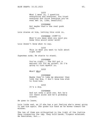 LOIS
What I mean is, I question
everything and everyone. You trust
everyone and think everyone you’ve
ever met is, like, beautiful.
SUPERMAN
But maybe that’s the real punk
rock.
Lois stares at him, letting this sink in.
SUPERMAN (CONT’D)
What’d you mean when you said you
knew this would never work?
Lois doesn’t know what to say.
LOIS
This is what you want to talk about
right now?
Superman nods. He starts to stand.
SUPERMAN
You’re right... The DOJ put a
warrant out for my arrest. So I’m
going to turn myself in.
LOIS
What? Why?
SUPERMAN
Maybe they’ll take me wherever they
took the dog. I don’t know how else
to find him.
LOIS
It’s a dog.
SUPERMAN
And not even a good one. But he’s
out there alone and he’s probably
scared.
He goes to leave.
Lois looks sad, as if she has a gut feeling she’s never going
to see him again. She grabs his hand as he moves toward the
window.
The two of them are silhouetted in the light of the Justice
Gang conquering the imp. They hold hands, fingers entwined.
He hesitates, but...
BLUE DRAFT: 10.02.2023 60.
 