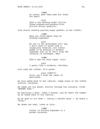JIMMY
So Luthor gave them arms for free?
For what?
LOIS
That’s the seventy-eight billion
three-hundred-and-seventy-five-
million dollar question.
Lois starts nonstop pouring sugar packets in her coffee.
JIMMY
Have you found where they’re
holding Superman?
LOIS
No one in the government will say.
I don’t want to sound like a
conspiracy theorist, but Luthor
seems to be working to disable
Superman just so he can’t stop the
invasion of Jarhanpur. Why?
JIMMY
That’s way too much sugar, Lois.
LOIS
I party like a rockstar, choirboy.
Lois sips her coffee. It’s gross.
LOIS (CONT’D)
Still can’t hide the taste of
petroleum.
As Lois walks back to her cubicle, Jimmy stays at the coffee
station, thinking.
He takes out his phone. Scrolls through his contacts. Finds
“MUTANT TOES.”
He hesitates a beat, takes a breath, and he texts the number
as he heads back to his cubicle.
As he goes to sit down -- barely a second later -- he hears a
“ding.”
He reads the text, looks at Lois.
JIMMY
Luthor is holding Superman in a
pocket universe.
BLUE DRAFT: 10.02.2023 65.
 