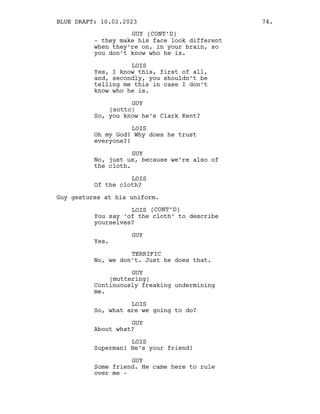 - they make his face look different
when they’re on, in your brain, so
you don’t know who he is.
LOIS
Yes, I know this, first of all,
and, secondly, you shouldn’t be
telling me this in case I don’t
know who he is.
GUY
(sotto)
So, you know he’s Clark Kent?
LOIS
Oh my God! Why does he trust
everyone?!
GUY
No, just us, because we’re also of
the cloth.
LOIS
Of the cloth?
Guy gestures at his uniform.
LOIS (CONT’D)
You say ‘of the cloth’ to describe
yourselves?
GUY
Yes.
TERRIFIC
No, we don’t. Just he does that.
GUY
(muttering)
Continuously freaking undermining
me.
LOIS
So, what are we going to do?
GUY
About what?
LOIS
Superman! He’s your friend!
GUY
Some friend. He came here to rule
over me -
GUY (CONT’D)
BLUE DRAFT: 10.02.2023 74.
 