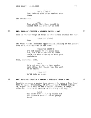 LOIS (CONT’D)
That haircut should be against your
vows.
She storms off.
GUY
That what?! That what should be
what?! What did you say to me?!
EXT. HALL OF JUSTICE - MOMENTS LATER - DAY
97 97
Lois is on the verge of tears as she stomps towards her car.
TERRIFIC (O.S.)
Hey.
She turns to Mr. Terrific approaching, pulling on his jacket
with FAIR PLAY written on the arms.
TERRIFIC (CONT’D)
I’m not saying we’re gonna save
him, but I think we can at least
check out what’s going on with your
boyfriend.
Lois, grateful, nods.
LOIS
He’s not my... we’re just seeing
each other. But thank you. You want
me to drive?
TERRIFIC
We’ll take my ride.
EXT. HALL OF JUSTICE - HANGAR - MOMENTS LATER - DAY
98 98
Terrific presses a garage door opener. It takes a long long
time to open. Eventually, it reveals the T-MOBILE (whoops --
um, maybe let’s call it the T-CRAFT instead), a large,
floating, futuristic vehicle (with a big T on it).
LOIS
You could make a flying saucer but
you couldn’t make a faster garage
door?
BLUE DRAFT: 10.02.2023 77.
 