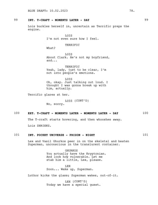 INT. T-CRAFT - MOMENTS LATER - DAY
99 99
Lois buckles herself in, uncertain as Terrific preps the
engine.
LOIS
I’m not even sure how I feel.
TERRIFIC
What?
LOIS
About Clark. He’s not my boyfriend,
and...
TERRIFIC
Yeah, lady, just to be clear, I’m
not into people’s emotions.
LOIS
Oh, okay. Just talking out loud. I
thought I was gonna break up with
him, actually.
Terrific glares at her.
LOIS (CONT’D)
No, sorry.
EXT. T-CRAFT - MOMENTS LATER - MOMENTS LATER - DAY
100 100
The T-craft starts hovering, and then whooshes away.
Lois SHRIEKS.
INT. POCKET UNIVERSE - PRISON - NIGHT
101 101
Lex and Vasil Ghurkos peer in on the skeletal and beaten
Superman, unconscious in the translucent container.
GHURKOS
You actually have the Kryptonian.
And look how vulnerable. Let me
stab him a little, Lex, please.
LEX
Soon... Wake up, Superman.
Luthor kicks the glass; Superman wakes, out-of-it.
LEX (CONT’D)
Today we have a special guest.
BLUE DRAFT: 10.02.2023 78.
 