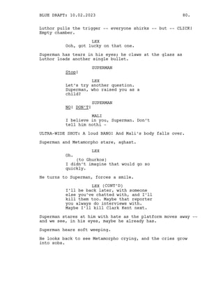 Luthor pulls the trigger -- everyone shirks -- but -- CLICK!
Empty chamber.
LEX
Ooh, got lucky on that one.
Superman has tears in his eyes; he claws at the glass as
Luthor loads another single bullet.
SUPERMAN
Stop!
LEX
Let’s try another question.
Superman, who raised you as a
child?
SUPERMAN
NO! DON’T!
MALI
I believe in you, Superman. Don’t
tell him nothi -
ULTRA-WIDE SHOT: A loud BANG! And Mali’s body falls over.
Superman and Metamorpho stare, aghast.
LEX
Oh.
(to Ghurkos)
I didn’t imagine that would go so
quickly.
He turns to Superman, forces a smile.
LEX (CONT’D)
I’ll be back later, with someone
else you’ve chatted with, and I’ll
kill them too. Maybe that reporter
you always do interviews with.
Maybe I’ll kill Clark Kent next.
Superman stares at him with hate as the platform moves away --
and we see, in his eyes, maybe he already has.
Superman hears soft weeping.
He looks back to see Metamorpho crying, and the cries grow
into sobs.
BLUE DRAFT: 10.02.2023 80.
 