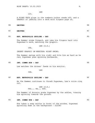 LEX
12C.
A FIGHT TECH plugs in the numbers Luthor reads off, and a
GRAPHIC of jabbing into a neck with fingers pops on.
OMITTED
8B 8B
OMITTED
8C 8C
EXT. METROPOLIS SKYLINE - DAY
8D 8D
The Hammer zooms forward, and jabs his fingers hard into
Superman’s neck, matching the graphic.
LEX (O.S.)
18A.
INSERT GRAPHIC ON MONITOR: RIGHT SWING.
The Hammer swings with his right and hits him as hard as he
can; Superman goes spinning backwards.
INT. COMMS HUB - DAY
8E 8E
Lex watches the drones’ feeds on his monitor.
LEX
34B.
EXT. METROPOLIS SKYLINE - DAY
8F 8F
As the Hammer continues to thrash Superman, Lex’s voice ring
out.
LEX (O.S.)
98Z... 8H... 44T.
The Hammer of Boravia grabs Superman by the ankles, tossing
him spinning towards the ground.
INT. COMMS HUB - DAY
8G 8G
Eve takes a sexy selfie in front of the window, Superman
spiraling down in the background - CLICK!
BLUE DRAFT: 10.02.2023 8.
 