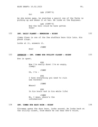 LEX (CONT’D)
Go!
As she moves away, he snatches a pencil one of the Techs is
picking up and beans it at her. He looks at the Engineer.
LEX (CONT’D)
How the hell could he have gotten
free?
INT. DAILY PLANET - NEWSROOM - NIGHT
132 132
Jimmy Olsen is one of the few staffers here this late. His
phone rings.
Looks at it, answers it.
JIMMY
Eve?
INTERCUT - INT. COMMS HUB UTILITY CLOSET - NIGHT
133 133
Eve is upset.
EVE
Now I’m really done! I’m so angry,
Jimmy!
JIMMY
Oh, I’m -
EVE
I have everything you need to ruin
Lex forever!
JIMMY
Where?
EVE
In his brain and in his whole life!
JIMMY
No, I mean, where’s the
information?
INT. COMMS HUB BACK ROOM - NIGHT
134 134
Ultraman opens the door here, looks around. He looks back at
the utility closet, from where he can hear Eve’s voice.
BLUE DRAFT: 10.02.2023 95.
 