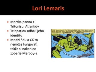  Morská panna z
  Tritonisu, Atlantídy
 Telepatiou odhalí jeho
  identitu
 Medzi ňou a CK to
  nemôže fungovať,
  takže si nakoniec
  zoberie Merboy-a
 
