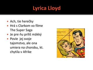  Ach, tie herečky
 Hrá s Clarkom vo filme
  The Super Saga
 Je pre ňu príliš mäkký
 Povie jej svoje
  tajomstvo, ale ona
  umiera na chorobu, kt.
  chytila v Afrike
 