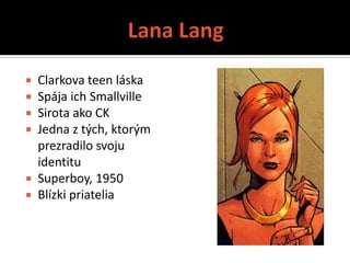  Clarkova teen láska
 Spája ich Smallville
 Sirota ako CK
 Jedna z tých, ktorým
  prezradilo svoju
  identitu
 Superboy, 1950
 Blízki priatelia
 
