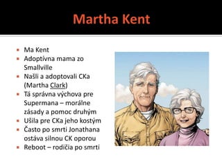  Ma Kent
 Adoptívna mama zo
  Smallville
 Našli a adoptovali CKa
  (Martha Clark)
 Tá správna výchova pre
  Supermana – morálne
  zásady a pomoc druhým
 Ušila pre CKa jeho kostým
 Často po smrti Jonathana
  ostáva silnou CK oporou
 Reboot – rodičia po smrti
 