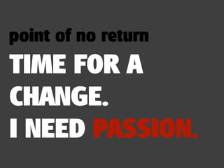 point of no return
TIME FOR A
CHANGE.
I NEED PASSION.
 