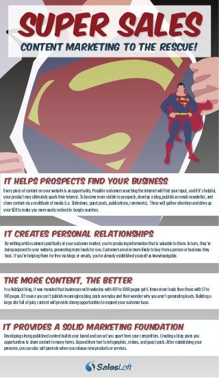 SUper Sales
Content Marketing to the Rescue!

It HELPs prospects find your business
Every piece of content on your website is an opportunity. Possible customers searching the internet will find your input, and if it’s helpful,
your product may ultimately spark their interest. To become more visible to prospects, develop a blog, publish an email newsletter, and
share content via a multitude of media (i.e. Slideshare, guest posts, publications, comments). These will gather attention and drive up
your SEO to make you more easily noticed in Google searches.

It Creates Personal RelaTionships
By writing articles aimed specifically at your customer market, you’re producing information that is valuable to them. In turn, they’re
being exposed to your website, generating more leads for you. Customers are also more likely to buy from a person or business they
trust. If you’re helping them for free via blogs or emails, you’ve already established yourself as knowleadgable.

THE MORE CONTENT, THE BETTER
In a HubSpot blog, it was revealed that businesses with websites with 401 to 1000 pages get 6 times more leads than those with 51 to
100 pages. Of course you can’t publish meaningless blog posts everyday and then wonder why you aren’t generating leads. Building a
large site full of juicy content will provide strong opportunities to expand your customer base.

IT PROVIDES A SOLID MARKETING FOUNDATION
Developing strong published content builds your brand and can set you apart from your competitors. Creating a blog gives you
opportunities to share content in many forms. Expand from text to infographics, videos, and guest posts. After establishing your
presence, you can also self promote when you release new products or services.

 