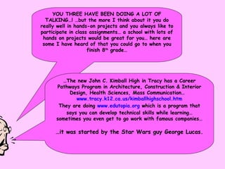 YOU THREE HAVE BEEN DOING A LOT OF TALKING…! …but the more I think about it you do really well in hands-on projects and you always like to participate in class assignments… a school with lots of hands on projects would be great for you… here are some I have heard of that you could go to when you finish 8 th  grade… … The new John C. Kimball High in Tracy has a Career Pathways Program in Architecture, Construction & Interior Design, Health Sciences, Mass Communication…  www.tracy.k12.ca.us/kimballhighschool. htm They are doing  www.edutopia.org  which is a program that says you can develop technical skills while learning… sometimes you even get to go work with famous companies… … it was started by the Star Wars guy George Lucas. 