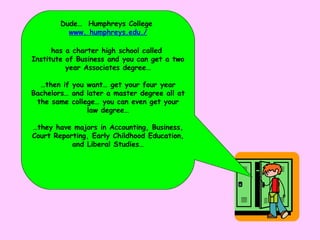 Dude…  Humphreys College  www. humphreys.edu./ has a charter high school called  Institute of Business and you can get a two year Associates degree… … then if you want… get your four year Bachelors… and later a master degree all at the same college… you can even get your law degree… … they have majors in Accounting, Business, Court Reporting, Early Childhood Education, and Liberal Studies… 