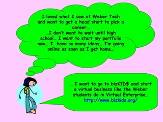 I loved what I saw at Weber Tech and want to get a head start to pick a career… … I don’t want to wait until high school… I want to start my portfolio now… I  have so many ideas… I’m going online as soon as I get home… …  I want to go to bizKID$ and start a virtual business like the Weber students do in Virtual Enterprise… http://www.bizkids.org/ 
