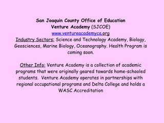 San Joaquin County Office of Education Venture Academy  (SJCOE) www. ventureacademyca .org Industry Sectors:  Science and Technology Academy, Biology, Geosciences, Marine Biology, Oceanography. Health Program is coming soon. Other Info:  Venture Academy is a collection of academic programs that were originally geared towards home-schooled students.  Venture Academy operates in partnerships with regional occupational programs and Delta College and holds a WASC Accreditation 