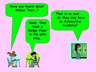Have you heard about Weber Tech…? Dude, they have a Dodge Viper in the auto shop… That is so cool...  … do they only have an Automotive Academy? 