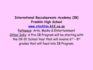 International Baccalaureate Academy (IB) Franklin High School www. stockton .k12.ca.us Pathways : Arts, Media & Entertainment Other Info : A Pre-IB Program will be starting with the 09-10 School Year that will involve 6 th  – 8 th  grades that will feed into IB Program. 