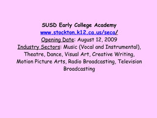 SUSD Early College Academy www. stockton .k12.ca.us/ seca / Opening Date : August 12, 2009 Industry Sectors : Music (Vocal and Instrumental), Theatre, Dance, Visual Art, Creative Writing, Motion Picture Arts, Radio Broadcasting, Television Broadcasting 