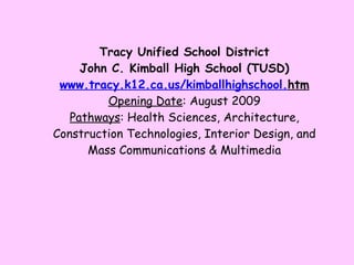 Tracy Unified School District John C. Kimball High School (TUSD) www. tracy .k12.ca.us/ kimballhighschool . htm Opening Date : August 2009 Pathways : Health Sciences, Architecture, Construction Technologies, Interior Design, and Mass Communications & Multimedia 