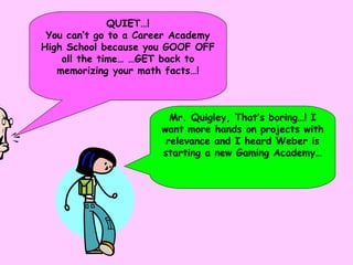 QUIET…! You can’t go to a Career Academy High School because you GOOF OFF all the time… …GET back to memorizing your math facts…! Mr. Quigley, That’s boring…! I want more hands on projects with relevance and I heard Weber is starting a new Gaming Academy… 