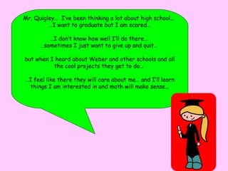 Mr. Quigley…  I’ve been thinking a lot about high school...  … I want to graduate but I am scared… … I don’t know how well I’ll do there…  … sometimes I just want to give up and quit…  but when I heard about Weber and other schools and all the cool projects they get to do…  … I feel like there they will care about me… and I’ll learn things I am interested in and math will make sense… 