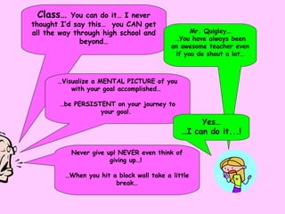 Class…  You can do it… I never thought I’d say this…  you CAN get all the way through high school and beyond… Mr. Quigley… … You have always been an awesome teacher even if you do shout a lot… … Visualize a MENTAL PICTURE of you with your goal accomplished…  … be PERSISTENT on your journey to your goal.  Never give up! NEVER even think of giving up…!  … When you hit a block wall take a little break… Yes… … I can do it...! 