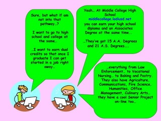 … everything from Law Enforcement… to Vocational Nursing… to Baking and Pastry.  They also have Agriculture,  Communications, Fire Science, Humanities, Office Management, Culinary Arts… they have a cool Senior Project on-line too… Yeah… At Middle College High School middlecollege . lodiusd .net   you can earn your high school diploma and an Associates Degree at the same time..  … They’ve got 15 A.A. Degrees and 21 A.S. Degrees...   Sure, but what if am not into that pathway…? I want to go to high school and college at the same…  … I want to earn dual credits so that once I graduate I can get started in a job right away… 