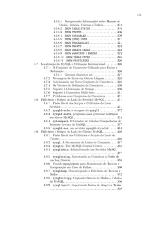 viii

                 4.6.8.1 Recuperando Informa¸˜es sobre Bancos de          co
                          Dados, Tabelas, Colunas e ´                       Indices . . . . . . . . . 304
                 4.6.8.2 SHOW TABLE STATUS . . . . . . . . . . . . . . . . . . 305
                 4.6.8.3 SHOW STATUS . . . . . . . . . . . . . . . . . . . . . . . . . 306
                 4.6.8.4 SHOW VARIABLES . . . . . . . . . . . . . . . . . . . . . 309
                 4.6.8.5 SHOW [BDB] LOGS . . . . . . . . . . . . . . . . . . . . . 321
                 4.6.8.6 SHOW PROCESSLIST . . . . . . . . . . . . . . . . . . . 321
                 4.6.8.7 SHOW GRANTS . . . . . . . . . . . . . . . . . . . . . . . . . 323
                 4.6.8.8 SHOW CREATE TABLE . . . . . . . . . . . . . . . . . . 323
                 4.6.8.9 SHOW WARNINGS | ERRORS . . . . . . . . . . . . . 323
                 4.6.8.10 SHOW TABLE TYPES . . . . . . . . . . . . . . . . . . 325
                 4.6.8.11 SHOW PRIVILEGES . . . . . . . . . . . . . . . . . . . 326
4.7 Localiza¸˜o do MySQL e Utiliza¸˜o Internacional . . . . . . . . 326
              ca                                           ca
      4.7.1 O Conjunto de Caracteres Utilizado para Dados e
            Ordena¸˜o . . . . . . . . . . . . . . . . . . . . . . . . . . . . . . . . . . . . . 326
                         ca
                 4.7.1.1 German character set . . . . . . . . . . . . . . . . 327
      4.7.2 Mensagens de Erros em Outras L´                                   inguas . . . . . . . . 328
      4.7.3 Adicionando um Novo Conjunto de Caracteres . . 328
      4.7.4 Os Vetores de Deﬁni¸˜es de Caracteres . . . . . . . . . 330
                                                      co
      4.7.5 Suporte ` Ordena¸˜o de Strings . . . . . . . . . . . . . . . 330
                                a                ca
      4.7.6 Suporte ` Caracteres Multi-byte . . . . . . . . . . . . . . . 331
                                a
      4.7.7 Problemas com Conjuntos de Caracteres . . . . . . . 331
4.8 Utilit´rios e Scripts do Lado do Servidor MySQL . . . . . . . . 331
          a
      4.8.1 Vis˜o Geral dos Scripts e Utilit´rios do Lado
                      a                                                   a
            Servidor. . . . . . . . . . . . . . . . . . . . . . . . . . . . . . . . . . . . . . . . 331
      4.8.2 mysqld-safe, o wrapper do mysqld . . . . . . . . . . . . 332
      4.8.3 mysqld_multi, programa para gerenciar m´ltiplos                                     u
            servidores MySQL . . . . . . . . . . . . . . . . . . . . . . . . . . . . . . 334
      4.8.4 myisampack, O Gerador de Tabelas Compactadas de
            Somente Leitura do MySQL . . . . . . . . . . . . . . . . . . . . . 337
      4.8.5 mysqld-max, om servidor mysqld extendido . . . . . 344
4.9 Utilit´rios e Scripts do Lado do Cliente MySQL . . . . . . . . . 346
          a
      4.9.1 Vis˜o Geral dos Utilit´rios e Scripts do Lado do
                      a                                  a
            Cliente . . . . . . . . . . . . . . . . . . . . . . . . . . . . . . . . . . . . . . . . . 346
      4.9.2 mysql, A Ferramenta de Linha de Comando . . . . 347
      4.9.3 mysqlcc, The MySQL Control Center . . . . . . . . . . 355
      4.9.4 mysqladmin, Administrando um Servidor MySQL
             . . . . . . . . . . . . . . . . . . . . . . . . . . . . . . . . . . . . . . . . . . . . . . . 357
      4.9.5 mysqlbinlog, Executando as Consultas a Partir de
            um Log Bin´rio . . . . . . . . . . . . . . . . . . . . . . . . . . . . . . . . . 358
                                  a
      4.9.6 Usando mysqlcheck para Manuten¸˜o de Tabelas e                       ca
            Recupera¸˜o em Caso de Falhas. . . . . . . . . . . . . . . . . . 360
                             ca
      4.9.7 mysqldump, Descarregando a Estrutura de Tabelas e
            Dados . . . . . . . . . . . . . . . . . . . . . . . . . . . . . . . . . . . . . . . . . 362
      4.9.8 mysqlhotcopy, Copiando Bancos de Dados e Tabelas
            do MySQL . . . . . . . . . . . . . . . . . . . . . . . . . . . . . . . . . . . . . 366
      4.9.9 mysqlimport, Importando Dados de Arquivos Texto
             . . . . . . . . . . . . . . . . . . . . . . . . . . . . . . . . . . . . . . . . . . . . . . . 368
 