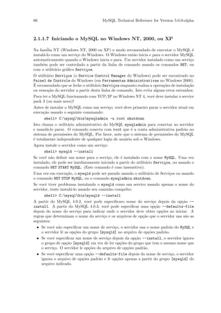 66                                     MySQL Technical Reference for Version 5.0.0-alpha



2.1.1.7 Iniciando o MySQL no Windows NT, 2000, ou XP

Na fam´ NT (Windows NT, 2000 ou XP) o modo recomendado de executar o MySQL ´
        ilia                                                                          e
instal´-lo como um servi¸o do Windows. O Windows ent˜o inicia e para o servidor MySQL
      a                  c                          a
automaticamente quando o Windows inicia e para. Um servidor instalado como um servi¸o
                                                                                    c
tamb´m pode ser controlado a partir da linha de comando usando os comandos NET, ou
     e
com o utilit´rio gr´ﬁco Servi¸os.
             a     a         c
O utilit´rio Servi¸os (o Service Control Manager do Windows) pode ser encontrado no
        a         c
Painel de Controle do Windows (em Ferramentas Administrativas no Windows 2000).
´
E recomendado que se feche o utilit´rio Servi¸os enquanto realiza a opera¸˜es de instala¸˜o
                                   a         c                           co             ca
ou remo¸˜o do servidor a partir desta linha de comando. Isto evita alguns erros estranhos.
         ca
Para ter o MySQL funcionando com TCP/IP no Windows NT 4, vocˆ deve instalar o service
                                                            e
pack 3 (ou mais novo)!
Antes de instalar o MySQL como um servi¸o, vocˆ deve primeiro parar o servidor atual em
                                       c      e
execu¸˜o usando o seguinte commando:
     ca
      shell> C:mysqlbinmysqladmin -u root shutdown
Isto chama o utilit´rio administrativo do MySQL mysqladmin para conectar ao servidor
                   a
e mand´-lo parar. O comando conecta com root que ´ a conta administrativa padr˜o no
        a                                            e                          a
sistema de permiss˜es do MySQL. Por favor, note que o sistema de permiss˜es do MySQL
                   o                                                    o
´ totalmente independente de qualquer login de usu´rio sob o Windows.
e                                                 a
Agora instale o servidor como um servi¸o:
                                      c
      shell> mysqld --install
Se vocˆ n˜o deﬁnir um nome para o servi¸o, ele ´ instalado com o nome MySQL. Uma vez
       e a                                c      e
instalado, ele pode ser imediatamente iniciado a partir do utilit´rio Servi¸os, ou usando o
                                                                 a         c
comando NET START MySQL. (Este comando ´ caso insensitivo).
                                            e
Uma vez em execu¸˜o, o mysqld pode ser parado usando o utilit´rio de Servi¸os ou usando
                ca                                           a            c
o comando NET STOP MySQL, ou o comando mysqladmin shutdown.
Se vocˆ tiver problemas instalando o mysqld como um servico usando apenas o nome do
       e
servidor, tente instal´-lo usando seu caminho compelto:
                      a
      shell> C:mysqlbinmysqld --install
A partir do MySQL 4.0.2, vocˆ pode especiﬁcaro nome do servi¸o depois da op¸˜o --
                             e                                  c                ca
install. A partir do MySQL 4.0.3, vocˆ pode especiﬁcar uma op¸˜o --defaults-file
                                       e                          ca
depois do nome do servi¸o para indicar onde o servidor deve obter op¸˜es ao iniciar. A
                       c                                             co
regras que determinam o nome do servi¸o e os arquivos de op¸˜o que o servidor usa s˜o as
                                     c                     ca                      a
seguintes:
 • Se vocˆ n˜o especiﬁcar um nome de servi¸o, o servidor usa o nome padr˜o do MySQL e
          e a                               c                            a
   o servidor lˆ as op¸˜es do grupo [mysqld] no arquivo de op¸˜es padr˜o.
               e      co                                      co       a
 • Se vocˆ especiﬁcar um nome de servi¸o depois da op¸˜o --install, o servidor ignora
          e                             c               ca
   o grupo de op¸˜o [mysqld] em vez de ler op¸˜es do grupo que tem o mesmo nome que
                  ca                           co
   o servi¸o. O servidor le op¸˜es do arquivo de op¸˜es padr˜o.
          c                   co                   co       a
 • Se vocˆ especiﬁcar uma op¸˜o --defaults-file depois do nome de servi¸o, o servidor
          e                   ca                                          c
   ignora o arquivo de op¸˜es padr˜o e lˆ op¸˜es apenas a partir do grupo [mysqld] do
                           co       a    e co
   arquivo indicado.
 