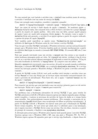 Cap´
   ıtulo 2: Instala¸˜o do MySQL
                   ca                                                                 67



No caso normal que vocˆ instala o servidor com --install mas nenhum nome de servi¸o,
                           e                                                              c
o servidor ´ instalado com um nome de servi¸o de MySQL.
              e                                  c
Como um exemplo mais complexo, considere o seguinte comando:
        shell> C:mysqlbinmysqld --install mysql --defaults-file=C:my-opts.cnf
Aqui, um nome de servi¸o ´ dado depois de op¸˜o --install. Se nenhuma op¸˜o --
                             c e                        ca                            ca
defaults-file for dada, este comando teria o efeito de fazer o servidor ler o grupo [mysql]
a partir do arquivo de op¸˜es padr˜o. (Isto seria uma m´ id´ia, porque aquele grupoo
                              co        a                          a e
de op¸˜o ´ para ser usado pelo programa cliente mysql.) No entanto, como a op¸˜o --
        ca e                                                                          ca
defaults-file est´ presente, o servidor lˆ as op¸˜es apenas a partir do arquivo indicado,
                     a                         e       co
e apenas do grupo de op¸˜o [mysqld].
                           ca
Vocˆ tamb´m pode especiﬁcar as op¸˜es como “Par^metros de inicializa¸~o” no
     e         e                            co                  a                  ca
utilit´rio de Servi¸os do Windows antes de vocˆ iniciar o servi¸o MySQL.
       a            c                                 e                c
Uma vez que o servidor MySQL ´ instalado, o Windows ir´ iniciar o servi¸o automaticamente
                                    e                         a             c
sempre que o Windows inicia. O servi¸o tamb´m pode ser iniciado imediatamente a partir
                                          c        e
do utilit´rio Servi¸os ou usando o comando NET START MYSQL. O comando NET n˜o ´ caso
           a        c                                                              a e
sensitivo.
Note que quando executado como um servi¸o, o mysqld n˜o tˆm acesso a um console e
                                                 c                 a e
ent˜o nenhuma mensagem pode ser vista. Se o mysqld n˜o iniciar, veriﬁque o log de erros
    a                                                          a
par ver se o servidor gravou alguma mensagem l´ indicando a causa do problema. O log de
                                                     a
          a                    o                         ´
erro est´ localizado no diret´rio ‘c:mysqldata’. E o arquivo com um suﬁxo ‘.err’.
Quando o mysqld est´ executando como um servi¸o, ele pode ser parado usando o utilit´rios
                       a                              c                                 a
Servi¸os, o comando NET STOP MYSQL, ou o comando mysqladmin shutdown. Se o servi¸p
        c                                                                                  c
estiver em execu¸˜o quando o Windows desliga, o Windows ir´ parar o servidor automati-
                  ca                                                 a
camente.
A partir do MySQL vers˜o 3.23.44, vocˆ pode escolher entre instalar o servidor como um
                            a               e
servi¸o Manual se vocˆ n˜o deseja que os servi¸os sejam executados automaticamente du-
      c                 e a                         c
rante o processo de inicializa¸˜o. Para fazer isto, use a op¸˜o --install-manual em vez
                                 ca                               ca
da op¸˜o --install.
        ca
        shell> C:mysqlbinmysqld --install-manual
Para remover um servi¸o que est´ instalado como um servi¸o, primeiro pare-o se ele estiver
                         c            a                          c
em execu¸˜o. Ent˜o use a op¸˜o --remove para removˆ-lo:
            ca     a             ca                         e
        shell> mysqld --remove
Um problema com a ﬁnaliza¸˜o autom´tica do servi¸o MySQL ´ que, para vers˜es do
                                  ca         a              c            e            o
MySQL anteriores a 3.23.49, o Windows esparava apenas por alguns segundos para o desliga-
mento completo, e matava os processos do servidor de banco de dados se o tempo limite
fosse excedido. Isto potencialmente causava problemas. (Por exemplo, o mecanimo de ar-
mazenamento InnoDB dever´ fazer uma recupera¸˜o de falhas na pr´xima inicializa¸˜o). A
                               a                      ca                  o          ca
partir do MySQL 3.23.49, o Windows ir´ esperar mais para que a ﬁnaliza¸˜o do MySQL
                                             a                                ca
Server esteja completa. Se vocˆ notar que ainda n˜o ´ o suﬁciente para a sua instala¸˜o,
                                   e                     a e                             ca
n˜o ´ seguro executar o MySQL Server como um servi¸o. Em vez disso, execute-o a partir
  a e                                                       c
do prompt de comando, e ﬁnalize-o com mysqladmin shutdown.
A altera¸˜o para avisar para o Windows para esperar mais quando parar o servidor MySQL
           ca
funciona apenas com o Windows 2000 e XP, mas n˜o para o Windows NT. No NT, o
                                                           a
Windows espera apenas 20 segundos para que o servi¸o seja ﬁnalizado, e depois desso ele
                                                           c
 