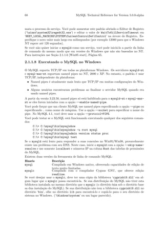 68                                    MySQL Technical Reference for Version 5.0.0-alpha



mata o processo do servi¸o. Vocˆ pode aumentar este padr˜o abrindo o Editor de Registro
                          c     e                          a
(‘winntsystem32regedt32.exe’) e editar o valor de WaitToKillServiceTimeout em
‘HKEY_LOCAL_MACHINESYSTEMCurrentControlSetControl’ na ´rvore do Registro. Es-
                                                                 a
peciﬁque o novo valor mais largo em milisegundos (por exemplo 12000 para que o Windows
NT espere at´ 120 segundos).
             e
Se vocˆ n˜o quiser iniciar o mysqld como um servi¸o, vocˆ pode inici´-lo a partir da linha
      e a                                          c      e         a
de comando do mesmo modo que em vers˜es do Windows que n˜o s˜o baseados no NT.
                                          o                     a a
Para instru¸˜es use Se¸˜o 2.1.1.6 [Win95 start], P´gina 65.
           co          ca                         a

2.1.1.8 Executando o MySQL no Windows

O MySQL suporta TCP/IP em todas as plataformas Windows. Os servidores mysqld-nt
e mysql-max-nt suportam named pipes no NT, 2000 e XP. No entanto, o padr˜o ´ usar
                                                                         a e
TCP/IP, independente da plataforma:
  • Named pipes ´ atualmente mais lento que TCP/IP em muitas conﬁgura¸˜es do Win-
                 e                                                    co
    dows.
  • Alguns usu´rios encontraram problemas ao ﬁnalizar o servidor MySQL quando era
              a
    usado named pipes.
A partir da vers˜o 3.23.50, named pipes s´ est´ habilitado para o mysqld-nt e mysql-max-
                 a                         o   a
nt se eles forem iniciados com a op¸˜o --enable-named-pipe.
                                     ca
Vocˆ pode for¸ar que um cliente MySQL use named pipes especiﬁcando a op¸˜o --pipe ou
    e          c                                                            ca
especiﬁcando . como nome de m´quina. Use a op¸˜o --socket para especiﬁcar o nome do
                                  a                ca
pipe. No MySQL 4.1, vocˆ deve usar a op¸˜o --protocol=PIPE.
                           e                ca
Vocˆ pode testar se o MySQL est´ funcionando executando qualquer dos seguintes coman-
    e                              a
dos:
       C:> C:mysqlbinmysqlshow
       C:> C:mysqlbinmysqlshow -u root mysql
       C:> C:mysqlbinmysqladmin version status proc
       C:> C:mysqlbinmysql test
Se o mysqld est´ lento para responder a suas conex˜es no Win95/Win98, provavelmente
                  a                                    o
existe um problema com seu DNS. Neste caso, inicie o mysqld com a op¸˜o --skip-name-
                                                                        ca
resolve e use somente localhost e n´meros IP na coluna Host das tabelas de permiss˜es
                                        u                                              o
do MySQL.
Existem duas vers˜es da ferramenta de linha de comando MySQL:
                    o
Binario               Descri¸˜o
                             ca
mysql                 Compilado em Windows nativo, oferecendo capacidades de edi¸˜o de
                                                                                    ca
                      texto muito limitadas.
mysqlc                Compilado com o compilador Cygnus GNU, que oferece edi¸˜o        ca
                      readline.
Se vocˆ desejar usar o mysqlc, deve ter uma c´pia da biblioteca ‘cygwinb19.dll’ em al-
       e                                         o
gum lugar que o mysqlc possa encontr´-la. Se sua distribui¸˜o do MySQL n˜o tiver esta
                                         a                   ca               a
biblioteca instalada no mesmo diret´rio que o mysqlc (o diret´rio bin sob o diret´rio base
                                      o                       o                  o
sa dua instala¸˜o do MySQL). Se sua distribui¸˜o n˜o tem a biblioteca cygwinb19.dll no
               ca                               ca a
diret´rio ‘bin’, olhe no diret´rio lib para encontr´-lo e copi´-lo para o seu diret´rio de
     o                          o                    a         a                   o
sistema no Windows. (‘Windowssystem’ ou um lugar parecido).
 