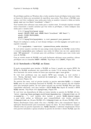 Cap´
   ıtulo 2: Instala¸˜o do MySQL
                   ca                                                                   69



Os privil´gios padr˜es no Windows d˜o a todos usu´rios locais privil´gios totais para todos
         e         o               a             a                  e
os bancos de dados sem necessidade de especiﬁcar uma senha. Para deixar o MySQL mais
seguro, vocˆ deve conﬁgurar uma senha para todos os usu´rio e remover a linha na tabela
            e                                            a
mysql.user que tem Host=’localhost’ e User=’’.
Vocˆ tamb´m deve adicionar uma senha para o usu´rio root. O exemplo seguinte exemplo
    e      e                                   a
inicia removendo o usu´rio anˆnimo que tem todos os privil´gios, e ent˜o conﬁgura uma
                       a     o                            e           a
senha para o usu´rio root:
                a
      C:> C:mysqlbinmysql mysql
      mysql> DELETE FROM user WHERE Host=’localhost’ AND User=’’;
      mysql> FLUSH PRIVILEGES;
      mysql> QUIT
      C:> C:mysqlbinmysqladmin -u root password your_password
Depois de conﬁgurar a senha, se vocˆ desejar desligar o servidor mysqld, vocˆ pode usar o
                                   e                                        e
seguinte comando:
      C:> mysqladmin --user=root --password=sua_senha shutdown
Se vocˆ estiver usando o servidor de uma antiga vers˜o shareware do MySQL vers˜o 3.21m
      e                                             a                         a
o comando mysqladmin para conﬁgurar uma senha ir´ falhar com um erro: parse error
                                                      a
near ’SET password’. A corre¸˜o para este problema ´ atualizar para uma vers˜o mais
                                ca                      e                      a
nova do MySQL.
Com as vers˜es atuais do MySQL vocˆ pode facilmente adicionar novos usu´rios e alterar
             o                       e                                    a
privil´gios com os comandos GRANT e REVOKE. Veja Se¸˜o 4.4.1 [GRANT], P´gina 255.
      e                                            ca                  a

2.1.2 Instalando o MySQL no Linux

O modo recomendado para instalar o MySQL no Linux ´ usando um arquivo RPM. Os
                                                         e
RPMs do MySQL atualmente s˜o constru´
                               a          idos na vers˜o 7.3 do sistema Suse Linux mas
                                                      a
deve funcionar em outras vers˜es de Linux que suportam rpm e usam glibc.
                             o
Se vocˆ tiver problemas com um arquivo RPM (por exemplo, se vocˆ receber o
       e                                                             e
erro “Sorry, the host ’xxxx’ could not be looked up”), veja Se¸˜o 2.6.2.1 [Binary
                                                              ca
notes-Linux], P´gina 141.
               a
Na maioria dos casos, vocˆ s´ precisa instalar os pacotes servidor MySQL e o cliente
                            e o
MySQL para ter uma instala¸˜o funcional do MySQL. Os outros pacotes n˜o s˜o exigidos
                             ca                                        a a
para uma instala¸˜o padr˜o. Se vocˆ quiser executar um servidor MySQL Max que tenha
                ca        a        e
capacidades adicionais, vocˆ deve instalar o RPM MySQL-Max depois de instalar o RPM
                             e
MySQL-server. Veja Se¸˜o 4.8.5 [mysqld-max], P´gina 344.
                       ca                      a
Se vocˆ tiver um dependˆncia de falha ao tentar instalar os pacotes do MySQL 4.0 (ex.:
      e                e
“error: removing these packages would break dependencies: libmysqlclient.so.10
is needed by ...”), vocˆ tamb´m deve instalar o pacote MySQL-shared-compat,
                        e       e
o qual inclui ambas as bibliotecas para compatibilidade com vers˜es anteriores
                                                                        o
(libmysqlclient.so.12 para MySQL 4.0 e libmysqlclient.so.10 para MySQL 3.23).
Muitas distribui¸˜es Linux ainda vˆm com o MySQL 3.23 a elas normalmente ligam as
                 co                  e
aplica¸˜es dinamicamente para economizar espa¸o em disco. Se estas bibliotecas compar-
      co                                          c
tilhadas est˜o em pacotes separados (ex.; MySQL-shared), ´ suﬁciente simplesmente deixar
            a                                               e
estes pacotes instalados e apenas atualizar os pacotes do servidor e cliente MySQL (que s˜o
                                                                                         a
 