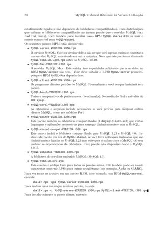70                                     MySQL Technical Reference for Version 5.0.0-alpha



estaticamente ligados e n˜o dependem de bibliotecas compartilhadas). Para distribui¸˜es
                            a                                                           co
que incluem as bibliotecas compartilhadas no mesmo pacote que o servidor MySQL (ex.:
Red Hat Linux), vocˆ tamb´m pode instalar nosso RPM MySQL-shares 3.23 ou usar o
                       e       e
pacote compat´ com MySQL-shared.
                ivel
Os seguintes pacotes RPM est˜o dispon´
                                 a       iveis:
  • MySQL-server-VERSION.i386.rpm
     O servidor MySQL. Vocˆ ira precisar dele a n˜o ser que vocˆ apenas queira se conectar a
                              e                   a            e
     um servidor MySQL executando em outra m´quina. Note que este pacote era chamado
                                                  a
     MySQL-VERSION.i386.rpm antes do MySQL 4.0.10.
  • MySQL-Max-VERSION.i386.rpm
     O servidor MySQL Max. Este seridor tem capacidades adicionais que o servidor no
     ROM MySQL-server n˜o tem. Vocˆ deve instalar o RPM MySQL-server primeiro,
                              a            e
     porque o RPM MySQL-Max depende dele.
  • MySQL-client-VERSION.i386.rpm
     Os programas clientes padr˜es do MySQL. Provavelmente vocˆ sempre instalar´ este
                                   o                                e                 a
     pacote.
  • MySQL-bench-VERSION.i386.rpm
     Testes e comparativos de performances (benchmarks). Necessita do Perl e m´dulos do
                                                                                   o
     BDB-mysql.
  • MySQL-devel-VERSION.i386.rpm
     As bibliotecas e arquivos include necess´rios se vocˆ precisa para compilar outros
                                                a          e
     clientes MySQL, como nos m´dulos Perl.
                                     o
  • MySQL-shared-VERSION.i386.rpm
     Este pacote cont´m as bibliotecas compartilhadas (libmysqlclient.so*) que certas
                       e
     linguagens e aplica¸˜es nencess´rias para carregar dinˆmicamente e usar o MySQL.
                         co            a                   a
  • MySQL-shared-compat-VERSION.i386.rpm
     Este pacote inclui o biblioteca compartilhada para MySQL 3.23 e MySQL 4.0. In-
     stale este pacote em vez do MySQL-shared, se vocˆ tiver aplica¸˜es instaladas que s˜o
                                                       e            co                    a
     dinˆmicamente ligadas ao MySQL 3.23 mas vocˆ quer atualizar para o MySQL 4.0 sem
         a                                          e
     quebrar as dependˆncias da biblioteca. Este pacote esta dispon´
                         e                                             ivel desde o MySQL
     4.0.13.
  • MySQL-embedded-VERSION.i386.rpm
     A biblioteca do servidor embutido MySQL (MySQL 4.0).
  • MySQL-VERSION.src.rpm
     Este cont´m o c´digo fonte para todos os pacotes acima. Ele tamb´m pode ser usado
               e      o                                                  e
     para tentar construir RPMs para outras arquiteturas (por exemplo, Alpha ou SPARC).
Para ver todos os arquivo em um pacote RPM, (por exemplo, um RPM MySQL-server),
execute:
      shell> rpm -qpl MySQL-server-VERSION.i386.rpm
Para realizar uma instala¸˜o m´
                         ca   inima padr˜o, execute:
                                          a
      shell> rpm -i MySQL-server-VERSION.i386.rpm MySQL-client-VERSION.i386.rpm
Para instalar somente o pacote cliente, execute:
 