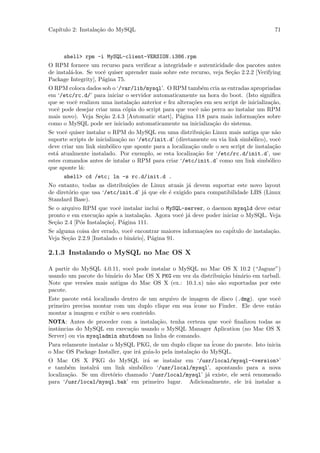 Cap´
   ıtulo 2: Instala¸˜o do MySQL
                   ca                                                                      71



      shell> rpm -i MySQL-client-VERSION.i386.rpm
O RPM fornece um recurso para veriﬁcar a integridade e autenticidade dos pacotes antes
de instal´-los. Se vocˆ quiser aprender mais sobre este recurso, veja Se¸˜o 2.2.2 [Verifying
          a            e                                                ca
Package Integrity], P´gina 75.
                      a
O RPM coloca dados sob o ‘/var/lib/mysql’. O RPM tamb´m cria as entradas apropriadas
                                                              e
em ‘/etc/rc.d/’ para iniciar o servidor automaticamente na hora do boot. (Isto signiﬁca
que se vocˆ realizou uma instala¸˜o anterior e fez altera¸˜es em seu script de inicializa¸˜o,
            e                       ca                    co                             ca
vocˆ pode desejar criar uma c´pia do script para que vocˆ n˜o perca ao instalar um RPM
    e                            o                         e a
mais novo). Veja Se¸˜o 2.4.3 [Automatic start], P´gina 118 para mais informa¸˜es sobre
                      ca                            a                             co
como o MySQL pode ser iniciado automaticamente na inicializa¸˜o do sistema.
                                                                 ca
Se vocˆ quiser instalar o RPM do MySQL em uma distribui¸˜o Linux mais antiga que n˜o
       e                                                      ca                           a
suporte scripts de inicializa¸˜o no ‘/etc/init.d’ (diretamente ou via link simb´lico), vocˆ
                             ca                                                  o           e
deve criar um link simb´lico que aponte para a localiza¸˜o onde o seu script de instala¸˜o
                         o                               ca                               ca
est´ atualmente instalado. Por exemplo, se esta localiza¸˜o for ‘/etc/rc.d/init.d’, use
   a                                                       ca
estes comandos antes de intalar o RPM para criar ‘/etc/init.d’ como um link simb´lico   o
que aponte l´:a
      shell> cd /etc; ln -s rc.d/init.d .
No entanto, todas as distribui¸˜es de Linux atuais j´ devem suportar este novo layout
                                   co                   a
de diret´rio que usa ‘/etc/init.d’ j´ que ele ´ exigido para compatibilidade LBS (Linux
         o                              a       e
Standard Base).
Se o arquivo RPM que vocˆ instalar inclui o MySQL-server, o daemon mysqld deve estar
                             e
pronto e em execu¸˜o ap´s a instala¸˜o. Agora vocˆ j´ deve poder iniciar o MySQL. Veja
                   ca      o           ca            e a
Se¸˜o 2.4 [P´s Instala¸˜o], P´gina 111.
  ca          o        ca      a
Se alguma coisa der errado, vocˆ encontrar maiores informa¸˜es no cap´
                                    e                         co        itulo de instala¸˜o.
                                                                                         ca
Veja Se¸˜o 2.2.9 [Instalado o bin´rio], P´gina 91.
         ca                          a    a

2.1.3 Instalando o MySQL no Mac OS X

A partir do MySQL 4.0.11, vocˆ pode instalar o MySQL no Mac OS X 10.2 (“Jaguar”)
                               e
usando um pacote do bin´rio do Mac OS X PKG em vez da distribui¸˜o bin´rio em tarball.
                         a                                          ca     a
Note que vers˜es mais antigas do Mac OS X (ex.: 10.1.x) n˜o s˜o suportadas por este
              o                                                a a
pacote.
Este pacote est´ localizado dentro de um arquivo de imagem de disco (.dmg). que vocˆ
                a                                                                           e
primeiro precisa montar com um duplo clique em sua ´     icone no Finder. Ele deve ent˜o  a
montar a imagem e exibir o seu conte´do.
                                      u
NOTA: Antes de proceder com a instala¸˜o, tenha certeza que vocˆ ﬁnalizou todas as
                                          ca                           e
instˆncias do MySQL em execu¸˜o usando o MySQL Manager Aplication (no Mac OS X
    a                          ca
Server) ou via mysqladmin shutdown na linha de comando.
Para relamente instalar o MySQL PKG, de um duplo clique na ´    icone do pacote. Isto inicia
o Mac OS Package Installer, que ir´ guia-lo pela instala¸˜o do MySQL.
                                  a                     ca
O Mac OS X PKG do MySQL ir´ se instalar em ‘/usr/local/mysql-<version>’
                                       a
e tamb´m instalr´ um link simb´lico ‘/usr/local/mysql’, apontando para a nova
        e         a                 o
localiza¸˜o. Se um diret´rio chamado ‘/usr/local/mysql’ j´ existe, ele ser´ renomeado
        ca               o                                    a               a
para ‘/usr/local/mysql.bak’ em primeiro lugar. Adicionalmente, ele ir´ instalar a
                                                                              a
 
