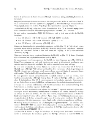 72                                     MySQL Technical Reference for Version 5.0.0-alpha



tabela de permiss˜es do banco de dados MySQL executando mysql_install_db depois da
                 o
instala¸˜o.
       ca
O layout de instala¸˜o ´ similar a aquele da distribui¸˜o bin´ria, todos os bin´rios do MySQL
                   ca e                               ca     a                  a
est˜o localizados no diret´rio ‘/usr/local/mysql/bin’. O socket MySQL ser´ colocado em
   a                      o                                                       a
‘/tmp/mysql.sock’ por padr˜o. Veja Se¸˜o 2.2.5 [Installation layouts], P´gina 83.
                              a           ca                                  a
A instala¸˜o do MySQL exige uma conta de usu´rio do Mac OS X chamada mysql (uma
         ca                                     a
conta de usu´rio com este nome existe por padr˜o no Mac OS X 10.2 e acima).
            a                                 a
Se vocˆ estiver executando o MAC OS X Server, vocˆ j´ ter´ uma vers˜o do MySQL
       e                                         e a     a         a
instalado:
 • Mac OS X Server 10.2-10.2.2 vem com o MySQL 3.23.51 instalado
 • Mac OS X Server 10.2.3-10.2.6 vem com o MySQL 3.23.53
 • Mac OS X Server 10.3 vem com o MySQL 4.0.14
Esta se¸˜o do manual cobre a instala¸˜o apenas do MySQL Mac OS X PKG oﬁcial. Leia o
        ca                          ca
ajuda da Apple sobre a instala¸˜o do MySQL (Execute o aplicativo “Help View”, selecione
                              ca
a ajuda do “Mac OS X Server” e fa¸a uma busca por “MySQL” e leia o item entitulado
                                    c
“Installing MySQL”).
Note especialmente, que a vers˜o pr´-instalada do MySQL no Mac OS X Server ´ iniciado
                              a    e                                       e
com o comando safe_mysqld em vez de mysqld_safe.
Se anteriormente vocˆ usava pacotes do MySQL de Marc Liyanage para Mac OS X de
                     e
http://www.entropy.ch, vocˆ pode simplesmente seguir as intru¸˜es de atualiza¸˜o para
                             e                                  co            ca
pacotes usando o layout de instala¸˜o dos bin´rio como dados em suas p´ginas.
                                  ca         a                        a
Se vocˆ est´ atualizado da vers˜o 3.23.xx de Marc ou do vers˜o Mac OS X Server do
       e   a                    a                               a
MySQL para o MySQL PKG oﬁcial, vocˆ tamb´m deve converter a tabela de privil´gios do
                                       e      e                                  e
MySQL existente para o formato atual, porque alguns novos privil´gios de seguran¸a foram
                                                                 e              c
adicionados. Veja Se¸˜o 2.5.6 [Upgrading-grant-tables], P´gina 130.
                    ca                                   a
Se vocˆ preferisse iniciar automaticamente o MySQL durante o boot do sistema, vocˆ
       e                                                                                e
tamb´n precisa instalar o MySQL Startup Item. A partir do MySQL 4.0.15, ele ´ parte do
     e                                                                        e
disco de instala¸˜o do Mac OS X como um pacote de instala¸˜o separado. Simplesmente
                ca                                         ca
de um duplo clique no ´icone MySQLStartupItem.pkg e siga as instru¸˜es para instal´-lo.
                                                                  co              a
Note que isto s´ precisa ser feito uma vez! N˜o h´ necessidade de se instalar o Startup Item
               o                             a a
toda vez que se atualizar o pacote do MySQL.
Devido a um erro no instalador de pacotes do Mac OS X, algumas vezes vocˆ pode ver a
                                                                                e
mensagem de erro You cannot install this software on this disk. (null) no di´logo       a
de sele¸˜o do disco de destino. Se este erro ocorrer, simplesmente clique no bot˜o Go
       ca                                                                              a
Back uma vez para retornar a tela anterior. Agora clique em Continue para avan¸ar para a
                                                                                   c
sele¸˜o do disco de destino novamente - agora vocˆ deve estar apto a escolher o disco destino
    ca                                           e
corretamente. N´s informamos este erro a Apple e eles est˜o investigando este problema.
                 o                                         a
O Startup Item ser´ instalado em ‘/Library/StartupItems/MySQL’. Ele adiciona uma
                    a
vari´vel MYSQLCOM=-YES- ao arquivo de conﬁgura¸˜o do sistema (‘/etc/hostconfig’). Se
    a                                               ca
vocˆ desejasse diasbilitar a inicializa¸˜o autom´tica do MySQL, simplesmente altere o valor
   e                                   ca       a
desta vari´vel para MYSQLCOM=-NO-.
          a
No Mac OS X Server, o script de instala¸˜o do Startup Item disabilitar´ automatica-
                                          ca                          a
mente a inicializa¸˜o da instala¸˜o padr˜o do MySQL alterando a vari´vel MYSQL em
                  ca            ca      a                            a
 