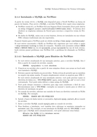 74                                    MySQL Technical Reference for Version 5.0.0-alpha



2.1.4 Instalando o MySQL no NetWare

A partir da vers˜o 4.0.11, o MySQL est´ dispon´
                a                       a       ivel para a Novell NetWare na forma de
pacote do bin´rio. Para servir o MySQL, o servidor NetWare deve suprir estas exigˆncias:
             a                                                                    e
  • NetWare vers˜o 6.5, ou NetWare 6.0 com Support Pack 3 instalado (Vocˆ pode obtˆ-lo
                  a                                                        e        e
    em http://support.novell.com/filefinder/13659/index.html). O sistema deve
    obedecer as exigˆncias m´
                    e         inimas da Naveel para executar a respectiva vers˜o do Net-
                                                                              a
    Ware.
  • Os dados do MySQL, assim com os seus bin´rios, devem ser instalados em um volume
                                               a
    NSS; volumes tradicionais n˜o s˜o suportados.
                                 a a
O pacote bin´rio para o NetWare pode ser obtido em http://www.mysql.com/downloads/.
             a
Se vocˆ estiver executando o MySL no NetWare 6.0, sugerimos que vocˆ utilize a op¸˜o
      e                                                              e           ca
--skip-external-locking na linha de comando. Tamb´m ser´ necess´rio utilizar CHECK
                                                       e    a      a
TABLE e REPAIR TABLE em vez de myisamchk, porque myisamchk faz uso de lock externo.
Lock externo possui problemas com NetWare 6.0; o problema foi eliminado no NetWare
6.5.

2.1.4.1 Instalando o MySQL para Bin´rios do NetWare
                                   a

 1. Se vocˆ estiver atualizando de um instaa¸˜o anterior, para o servidor MySQL. Isto ´
            e                                   ca                                        e
    feito a partir do console do servidor, usando:
            SERVER: mysqladmin -u root shutdown
 2. Conecte-se no servidor alvo a partir de uma m´quina cliente com acesso ao local onde
                                                      a
    vocˆ instalar´ o MySQL.
        e         a
 3. Extraia o pacote zip bin´rio em seu servidor. Tenha certeza de permitir que os caminhos
                            a
                                    ´
    no arquivo zip sejam usados. E seguro simplesmente extrair os arquivos para ‘SYS:’.
    Se vocˆ estiver atualizando de uma instalando anterior, vocˆ pode precisar copiar os
            e                                                      e
    diret´rios de dados (ex.: ‘SYS:MYSQLDATA’) agora, assim como ‘my.cnf’ se vocˆ o tiver
          o                                                                         e
    costumizado. Vocˆ pode ent˜o deletar a c´pia antiga do MySQL.
                       e          a              o
 4. Vocˆ pode desejar renomear o diret´rio para algo mais consistente e f´cil de usar.
        e                                  o                                   a
    Recomendamos usar o ‘SYS:MYSQL’; exemplos no manual o usar˜o para se referir ao
                                                                        a
    diret´rio de instala¸˜o em geral.
          o              ca
 5. No console do servidor, adicione um caminho de busca no diret´rio contendo os NLMs
                                                                      o
    do MySQL. Por exemplo:
            SERVER: SEARCH ADD SYS:MYSQLBIN
 6. Instale o banco de dados inicial, se necess´rio, digitando mysql_install_db no console
                                                a
    do servidor.
 7. Inicie o servidor MySQL usando mysqld_safe no console do servidor.
 8. Para ﬁnalizar a instala¸˜o, vocˆ tamb´m deve adicionar os seguintes comandos ao
                             ca       e       e
    autoexec.ncf. Por exemplo, se sua instala¸˜o do MySQL est´ em ‘SYS:MYSQL’ e vocˆ
                                                   ca               a                     e
    quiser que o MySQL inicie automaticamente, vocˆ pode adicionar estas linhas:
                                                         e
            #Starts the MySQL 4.0.x database server
            SEARCH ADD SYS:MYSQLBIN
 