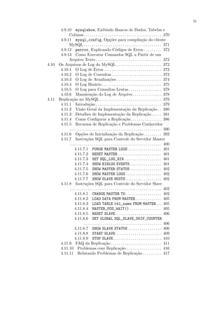 ix

      4.9.10 mysqlshow, Exibindo Bancos de Dados, Tabelas e
           Colunas . . . . . . . . . . . . . . . . . . . . . . . . . . . . . . . . . . . . . . . . 370
      4.9.11 mysql_config, Op¸˜es para compila¸˜o do cliente
                                                   co                               ca
           MySQL . . . . . . . . . . . . . . . . . . . . . . . . . . . . . . . . . . . . . . . . 371
      4.9.12 perror, Explicando C´digos de Erros . . . . . . . . . 372
                                                         o
      4.9.13 Como Executar Comandos SQL a Partir de um
           Arquivo Texto . . . . . . . . . . . . . . . . . . . . . . . . . . . . . . . . . . 372
4.10 Os Arquivos de Log do MySQL . . . . . . . . . . . . . . . . . . . . . . . 372
      4.10.1 O Log de Erros . . . . . . . . . . . . . . . . . . . . . . . . . . . . . . 373
      4.10.2 O Log de Consultas. . . . . . . . . . . . . . . . . . . . . . . . . . 373
      4.10.3 O Log de Atualiza¸˜es . . . . . . . . . . . . . . . . . . . . . . . 374
                                                   co
      4.10.4 O Log Bin´rio . . . . . . . . . . . . . . . . . . . . . . . . . . . . . . . 375
                                    a
      4.10.5 O Log para Consultas Lentas . . . . . . . . . . . . . . . . . 378
      4.10.6 Manuten¸˜o do Log de Arquivo . . . . . . . . . . . . . . . 378
                                 ca
4.11 Replica¸˜o no MySQL . . . . . . . . . . . . . . . . . . . . . . . . . . . . . . . . 379
             ca
      4.11.1 Introdu¸˜o . . . . . . . . . . . . . . . . . . . . . . . . . . . . . . . . . . 379
                              ca
      4.11.2 Vis˜o Geral da Implementa¸˜o da Replica¸˜o . . 380
                      a                                            ca                         ca
      4.11.3 Detalhes de Implementa¸˜o da Replica¸˜o . . . . . 381
                                                             ca                         ca
      4.11.4 Como Conﬁgurar a Replica¸˜o . . . . . . . . . . . . . . . . 386
                                                                   ca
      4.11.5 Recursos de Replica¸˜o e Problemas Conhecidos
                                                     ca
           . . . . . . . . . . . . . . . . . . . . . . . . . . . . . . . . . . . . . . . . . . . . . . . 390
      4.11.6 Op¸˜es de Inicializa¸˜o da Replica¸˜o . . . . . . . . . 392
                      co                             ca                         ca
      4.11.7 Instru¸˜es SQL para Controle do Servidor Master
                            co
           . . . . . . . . . . . . . . . . . . . . . . . . . . . . . . . . . . . . . . . . . . . . . . . 400
               4.11.7.1 PURGE MASTER LOGS . . . . . . . . . . . . . . . . . 401
               4.11.7.2 RESET MASTER . . . . . . . . . . . . . . . . . . . . . . 401
               4.11.7.3 SET SQL_LOG_BIN . . . . . . . . . . . . . . . . . . . 401
               4.11.7.4 SHOW BINLOG EVENTS . . . . . . . . . . . . . . . . 401
               4.11.7.5 SHOW MASTER STATUS . . . . . . . . . . . . . . . . 402
               4.11.7.6 SHOW MASTER LOGS . . . . . . . . . . . . . . . . . . 402
               4.11.7.7 SHOW SLAVE HOSTS . . . . . . . . . . . . . . . . . . 402
      4.11.8 Instru¸˜es SQL para Controle do Servidor Slave
                            co
           . . . . . . . . . . . . . . . . . . . . . . . . . . . . . . . . . . . . . . . . . . . . . . . 402
               4.11.8.1 CHANGE MASTER TO . . . . . . . . . . . . . . . . . . 402
               4.11.8.2 LOAD DATA FROM MASTER . . . . . . . . . . . . . 405
               4.11.8.3 LOAD TABLE tbl_name FROM MASTER. . . 405
               4.11.8.4 MASTER_POS_WAIT() . . . . . . . . . . . . . . . . 405
               4.11.8.5 RESET SLAVE. . . . . . . . . . . . . . . . . . . . . . . . 406
               4.11.8.6 SET GLOBAL SQL_SLAVE_SKIP_COUNTER
                         . . . . . . . . . . . . . . . . . . . . . . . . . . . . . . . . . . . . . . . . 406
               4.11.8.7 SHOW SLAVE STATUS . . . . . . . . . . . . . . . . . 406
               4.11.8.8 START SLAVE. . . . . . . . . . . . . . . . . . . . . . . . 409
               4.11.8.9 STOP SLAVE . . . . . . . . . . . . . . . . . . . . . . . . . 410
      4.11.9 FAQ da Replica¸˜o . . . . . . . . . . . . . . . . . . . . . . . . . . 411
                                              ca
      4.11.10 Problemas com Replica¸˜o . . . . . . . . . . . . . . . . . . 416
                                                              ca
      4.11.11 Relatando Problemas de Replica¸˜o . . . . . . . . . . 417        ca
 
