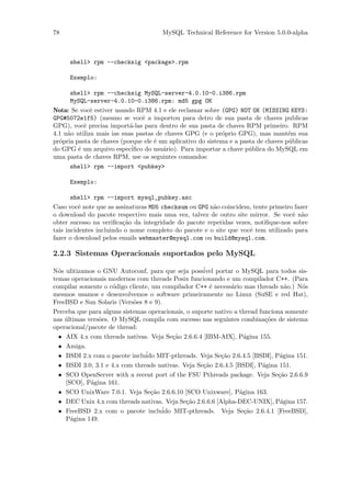 78                                     MySQL Technical Reference for Version 5.0.0-alpha



      shell> rpm --checksig <package>.rpm

      Exemplo:

      shell> rpm --checksig MySQL-server-4.0.10-0.i386.rpm
      MySQL-server-4.0.10-0.i386.rpm: md5 gpg OK
Nota: Se vocˆ estiver usando RPM 4.1 e ele reclamar sobre (GPG) NOT OK (MISSING KEYS:
              e
GPG#5072e1f5) (mesmo se vocˆ a importou para detro de sua pasta de chaves publicas
                                 e
GPG), vocˆ precisa import´-las para dentro de sua pasta de chaves RPM primeiro. RPM
           e                a
4.1 n˜o utiliza mais ias suas pastas de chaves GPG (e o pr´prio GPG), mas mant´m sua
     a                                                       o                      e
pr´pria pasta de chaves (porque ele ´ um aplicativo do sistema e a pasta de chaves p´blicas
  o                                  e                                              u
do GPG ´ um arquivo espec´
         e                   iﬁco do usu´rio). Para importar a chave p´blica do MySQL em
                                        a                             u
uma pasta de chaves RPM, use os seguintes comandos:
      shell> rpm --import <pubkey>

      Exemplo:

       shell> rpm --import mysql_pubkey.asc
Caso vocˆ note que as assinaturas MD5 checksum ou GPG n˜o coincidem, tente primeiro fazer
          e                                            a
o download do pacote respectivo mais uma vez, talvez de outro site mirror. Se vocˆ n˜o
                                                                                   e a
obter sucesso na veriﬁca¸˜o da integridade do pacote repetidas vezes, notiﬁque-nos sobre
                         ca
tais incidentes incluindo o nome completo do pacote e o site que vocˆ tem utilizado para
                                                                    e
fazer o download pelos emails webmaster@mysql.com ou build@mysql.com.

2.2.3 Sistemas Operacionais suportados pelo MySQL

N´s ulitizamos o GNU Autoconf, para que seja poss´
  o                                                  ivel portar o MySQL para todos sis-
temas operacionais modernos com threads Posix funcionando e um compilador C++. (Para
compilar somente o c´digo cliente, um compilador C++ ´ necess´rio mas threads n˜o.) N´s
                     o                                 e       a                  a    o
mesmos usamos e desenvolvemos o software primeiramente no Linux (SuSE e red Hat),
FreeBSD e Sun Solaris (Vers˜es 8 e 9).
                            o
Perceba que para alguns sistemas operacionais, o suporte nativo a thread funciona somente
nas ultimas vers˜es. O MySQL compila com sucesso nas seguintes combina¸˜es de sistema
    ´           o                                                          co
operacional/pacote de thread:
  • AIX 4.x com threads nativas. Veja Se¸˜o 2.6.6.4 [IBM-AIX], P´gina 155.
                                          ca                        a
  • Amiga.
  • BSDI 2.x com o pacote inclu´ MIT-pthreads. Veja Se¸˜o 2.6.4.5 [BSDI], P´gina 151.
                                ido                         ca                  a
  • BSDI 3.0, 3.1 e 4.x com threads nativas. Veja Se¸˜o 2.6.4.5 [BSDI], P´gina 151.
                                                     ca                   a
  • SCO OpenServer with a recent port of the FSU Pthreads package. Veja Se¸˜o 2.6.6.9
                                                                               ca
    [SCO], P´gina 161.
             a
  • SCO UnixWare 7.0.1. Veja Se¸˜o 2.6.6.10 [SCO Unixware], P´gina 163.
                                  ca                              a
  • DEC Unix 4.x com threads nativas. Veja Se¸˜o 2.6.6.6 [Alpha-DEC-UNIX], P´gina 157.
                                               ca                               a
  • FreeBSD 2.x com o pacote inclu´ MIT-pthreads. Veja Se¸˜o 2.6.4.1 [FreeBSD],
                                      ido                           ca
    P´gina 149.
      a
 