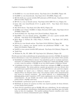 Cap´
   ıtulo 2: Instala¸˜o do MySQL
                   ca                                                                       79



 • FreeBSD 3.x e 4.x com threads nativas. Veja Se¸˜o 2.6.4.1 [FreeBSD], P´gina 149.
                                                   ca                       a
 • FreeBSD 4.x com Linuxthreads. Veja Se¸˜o 2.6.4.1 [FreeBSD], P´gina 149.
                                           ca                        a
 • HP-UX 10.20 com o pacote incluido ´ MIT-pthreads ou DCE threads. Veja Se¸˜o 2.6.6.2
                                                                               ca
   [HP-UX 10.20], P´gina 154.
                     a
 • HP-UX 11.x com as threads nativas. Veja Se¸˜o 2.6.6.3 [HP-UX 11.x], P´gina 154.
                                                ca                          a
 • Linux 2.0+ com LinuxThreads 0.7.1+ ou glibc 2.0.7+. Veja Se¸˜o 2.6.2 [Linux],
                                                                        ca
   P´gina 137.
     a
 • Mac OS X Server. Veja Se¸˜o 2.6.5 [Mac OS X], P´gina 152.
                               ca                     a
 • NetBSD 1.3/1.4 Intel e NetBSD 1.3 Alpha (Necessita GNU make). Veja Se¸˜o 2.6.4.2
                                                                               ca
   [NetBSD], P´gina 150.
                a
 • Novell NetWare 6.0. Veja Se¸˜o 2.6.8 [Novell NetWare], P´gina 164.
                                 ca                          a
 • OpenBSD > 2.5 com threads nativas. OpenBSD < 2.5 com o pacote inclu´ MIT-     ido
   pthreads . Veja Se¸˜o 2.6.4.3 [OpenBSD], P´gina 151.
                      ca                       a
 • OS/2 Warp 3, FixPack 29 e OS/2 Warp 4, FixPack 4. Veja Se¸˜o 2.6.7 [OS/2],
                                                                         ca
   P´gina 164.
     a
 • SGI Irix 6.x com threads nativas. Veja Se¸˜o 2.6.6.8 [SGI-Irix], P´gina 160.
                                            ca                        a
 • Solaris 2.5 e superior com threads nativas nas plataformas SPARC e x86. Veja
   Se¸˜o 2.6.3 [Solaris], P´gina 145.
      ca                   a
 • SunOS 4.x com o pacote inclu´ MIT-pthreads. Veja Se¸˜o 2.6.3 [Solaris], P´gina 145.
                                  ido                      ca                   a
 • Tru64 Unix
 • Windows 9x, Me, NT, 2000 e XP. Veja Se¸˜o 2.6.1 [Windows], P´gina 133.
                                            ca                       a
Perceba que nem todas as plataformas s˜o apropriadas para executar o MySQL. Os seguintes
                                         a
fatores determinam se uma certa plataforma ´ apropriada para uma miss˜o cr´
                                                 e                           a    itica pesada:
  • Estabilidade geral da biblioteca thread. Uma plataforma pode ter excelente reputa¸˜o,  ca
     entretanto, se a biblioteca thread ´ inst´vel no c´digo que ´ usado pelo MySQL, mesmo
                                        e     a          o       e
     se todo o resto for perfeito, o MySQL ir´ ser t˜o est´vel quanto a biblioteca thread.
                                                a       a   a
  • A habilidade do kernel e/ou a biblioteca thread tirar vantagem do SMP em sistemas
     multi-processados. Em outras palavras, quando um proceesso cria uma thread, deve
     ser poss´ para aquela thread executar em uma CPU diferente que o processo original.
             ivel
  • A habilidade do kernel e/ou a biblioteca thread executar v´rias threads que
                                                                           a
     adiquire/libera um bloqueio mutex sobre uma pequena regi˜o cr´ a    itica frequentemente
     sem trocas de contexto excessivos. Em outras palavras, se a implementa¸˜o de       ca
     pthread_mutex_lock() requisitar a CPU muito rapidamente, isto ir´ afetar o MySQL
                                                                            a
     tremendamente. Se esse detalhe n˜o estiver sendo cuidado, adicionar CPUs extras
                                           a
     podem deixar o MySQL mais lento.
  • Estabilidade e performance geral do sistema de arquivos.
  • Habilidade do sistema de arquivos em lidar com arquivos grandes de forma eﬁciente,
     se suas tabelas forem grandes.
  • Nosso n´ de experiˆncia aqui na MySQL AB com a plataforma. Se n´s conhecemos
             ivel           e                                                   o
     bem uma plataforma, introduzimos otimiza¸˜es/corre¸oes espec´
                                                     co       c         iﬁcas para ela habili-
     tadas na hora da compila¸˜o. N´s tamb´m podemos fornecer conselhos sobre como
                                 ca     o          e
     conﬁgurar seu sistema otimizadamente para o MySQL.
 