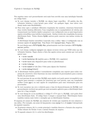 Cap´
   ıtulo 2: Instala¸˜o do MySQL
                   ca                                                                    81



Nos seguites casos vocˆ provavelmente ser´ mais bem servido com uma instala¸˜o baseada
                          e                a                                    ca
em c´digo fonte:
    o
 • Se vocˆ desejar instalar o MySQL em algum lugar expec´
             e                                                     iﬁco. (O padr˜o das dis-
                                                                                 a
    tribui¸˜es bin´rias ´ estar“pronto para rodar” em qualquer lugar, mas talvez vocˆ
           co         a     e                                                              e
    deseje ainda mais ﬂexibilidade).
 • Para estar apto e satisfazer diferentes requisi¸˜es dos usu´rios, estaremos fornecendo
                                                   co            a
    duas vers˜es bin´rias diferentes; Uma compilada com os manipuladores de tabelas n˜o
                o       a                                                                a
    transacionais (um bin´rio r´pido e pequeno) e um conﬁgurado com as mais importantes
                              a  a
    op¸˜es extendidas como tabelas transacionais. Ambas vers˜es s˜o compiladas da mesma
       co                                                       o a
    distribui¸˜o fonte. Todos clientes MySQL nativos pode conectar com ambas vers˜es do
               ca                                                                      o
    MySQL.
    A distribui¸˜o bin´ria extendida ´ marcada com o suﬁxo -max e ´ conﬁgurada com as
                  ca      a            e                                 e
    mesmas op¸˜es de mysqld-max. Veja Se¸˜o 4.8.5 [mysqld-max], P´gina 344.
                  co                          ca                          a
    Se vocˆ deseja usar o RPM MySQL-Max, primeiramente vocˆ deve instalar o RPM MySQL-
            e                                                  e
    server padr˜o.  a
            e                                                               ˜
 • Se vocˆ deseja conﬁgurar mysqld com alguns recursos extras que NAO est˜o nas dis-
                                                                                 a
    tribui¸˜es bin´rias. Segue abaixo a lista das op¸˜es extras mais comuns que vocˆ pode
           co        a                              co                                 e
    querer usar:
      • --with-innodb
      • --with-berkeley-db (padr˜o para o MySQL 4.0 e seguintes)
                                      a
      • --with-raid (n˜o disponivel
                             a       ´ para todas as plataformas)
      • --with-libwrap
      • --with-named-z-lib (Isto ´ feito para alguns dos bin´rios)
                                      e                           a
      • --with-debug[=full]
 • A distribui¸˜o bin´ria padr˜o ´ normalmente compilada com suporte para todos con-
                  ca      a       a e
    juntos de caracteres e deve funcionar em uma variedade de processadores para a mesma
    fam´ do processador.
        ilia
    Se vocˆ precisar de um servidor MySQL mais r´pido vocˆ pode querer recompil´-lo com
            e                                      a         e                       a
    suporte para somente o conjunto de caracteres que vocˆ precisa, usar um compilador
                                                             e
    melhor (como pgcc) ou usar op¸˜es de compiladores para usar otimiza¸˜es para seu
                                      co                                      co
    processador.
 • Se vocˆ encontrar um erro e relat´-lo para o time de desenvolvimento do MySQL vocˆ
            e                          a                                                   e
    provavelmente receber´ um patch que ser´ necess´rio aplic´-lo para a distribui¸˜o fonte
                               a               a      a         a                   ca
    para ter o bug corrigido.
 • Se vocˆ deseja ler (e/ou modiﬁcar) o c´digo C e C++ que ´ o MySQL, vocˆ pode obter
            e                               o                   e              e
    uma distribui¸˜o fonte. O c´digo fonte ´ sempre o manual ﬁnal. Distribui¸˜es fontes
                     ca            o          e                                   co
    tamb´m contem mais testes e exemplos que as distribui¸˜es bin´rias.
          e                                                  co        a
O esquema de nomes do MySQL usa n´meros de vers˜es que consistem de tres n´meros e
                                      u              o                         u
um suﬁxo. Por exemplo, um nome de lan¸amento como mysql-4.1.0-alpha ´ interpretado
                                        c                                 e
da seguinte maneira:
  • O primeiro n´mero (4) ´ a vers˜o principal e tamb´m descreve o formato dos arquivos.
                u          e       a                 e
    Todas releases da Vers˜o 4 tem o mesmo formato de arquivo.
                          a
  • O segundo n´mero (1) ´ o n´ da distribui¸ao.
                u          e    ivel            c˜
 