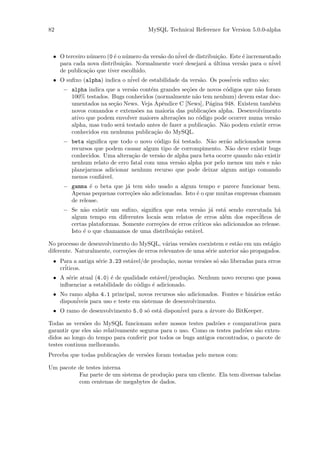82                                     MySQL Technical Reference for Version 5.0.0-alpha



 • O terceiro n´mero (0 ´ o n´mero da vers˜o do n´ de distribui¸˜o. Este ´ incrementado
               u        e    u            a      ivel          ca         e
   para cada nova distribui¸˜o. Normalmente vocˆ desejar´ a ultima vers˜o para o n´
                            ca                    e       a ´             a          ivel
   de publica¸˜o que tiver escolhido.
              ca
 • O suﬁxo (alpha) indica o n´ de estabilidade da vers˜o. Os poss´
                               ivel                     a           iveis suﬁxo s˜o:
                                                                                 a
     − alpha indica que a vers˜o cont´m grandes se¸˜es de novos c´digos que n˜o foram
                              a      e              co             o          a
       100% testados. Bugs conhecidos (normalmente n˜o tem nenhum) devem estar doc-
                                                       a
       umentados na se¸˜o News. Veja Apˆndice C [News], P´gina 948. Existem tamb´m
                      ca                  e                  a                       e
       novos comandos e extens˜es na maioria das publica¸˜es alpha. Desenvolvimento
                                o                           co
       ativo que podem envolver maiores altera¸˜es no c´digo pode ocorrer numa vers˜o
                                               co        o                            a
       alpha, mas tudo ser´ testado antes de fazer a publica¸˜o. N˜o podem existir erros
                          a                                 ca    a
       conhecidos em nenhuma publica¸˜o do MySQL.
                                       ca
     − beta signiﬁca que todo o novo c´digo foi testado. N˜o ser˜o adicionados novos
                                       o                    a     a
       recursos que podem causar algum tipo de corrompimento. N˜o deve existir bugs
                                                                    a
       conhecidos. Uma altera¸˜o de vers˜o de alpha para beta ocorre quando n˜o existir
                              ca        a                                    a
       nenhum relato de erro fatal com uma vers˜o alpha por pelo menos um mˆs e n˜o
                                                a                             e     a
       planejarmos adicionar nenhum recurso que pode deixar algum antigo comando
       menos conﬁ´vel.
                  a
     − gamma ´ o beta que j´ tem sido usado a algum tempo e parece funcionar bem.
              e            a
       Apenas pequenas corre¸˜es s˜o adicionadas. Isto ´ o que muitas empresas chamam
                            co a                       e
       de release.
     − Se n˜o existir um suﬁxo, signiﬁca que esta vers˜o j´ est´ sendo executada h´
            a                                            a a       a                     a
       algum tempo em diferentes locais sem relatos de erros al´m dos espec´
                                                                   e             iﬁcos de
       certas plataformas. Somente corre¸˜es de erros cr´
                                        co              iticos s˜o adicionados ao release.
                                                                a
       Isto ´ o que chamamos de uma distribui¸˜o est´vel.
            e                                 ca      a

No processo de desenvolvimento do MySQL, v´rias vers˜es coexistem e est˜o em um est´gio
                                               a        o                  a            a
diferente. Naturalmente, corre¸˜es de erros relevantes de uma s´rie anterior s˜o propagados.
                              co                               e              a
 • Para a antiga s´rie 3.23 est´vel/de produ¸˜o, novas vers˜es s´ s˜o liberadas para erros
                  e            a            ca             o    o a
   cr´
     iticos.
 • A s´rie atual (4.0) ´ de qualidade est´vel/produ¸˜o. Nenhum novo recurso que possa
      e                e                 a          ca
   inﬂuenciar a estabilidade do c´digo ´ adicionado.
                                 o     e
 • No ramo alpha 4.1 principal, novos recursos s˜o adicionados. Fontes e bin´rios est˜o
                                                 a                          a        a
   dispon´
         iveis para uso e teste em sistemas de desenvolvimento.
 • O ramo de desenvolvimento 5.0 s´ est´ dispon´ para a ´rvore do BitKeeper.
                                     o   a        ivel      a

Todas as vers˜es do MySQL funcionam sobre nossos testes padr˜es e comparativos para
              o                                                 o
garantir que eles s˜o relativamente seguros para o uso. Como os testes padr˜es s˜o exten-
                   a                                                       o    a
didos ao longo do tempo para conferir por todos os bugs antigos encontrados, o pacote de
testes continua melhorando.
Perceba que todas publica¸˜es de vers˜es foram testadas pelo menos com:
                         co          o

Um pacote de testes interna
          Faz parte de um sistema de produ¸˜o para um cliente. Ela tem diversas tabelas
                                          ca
          com centenas de megabytes de dados.
 
