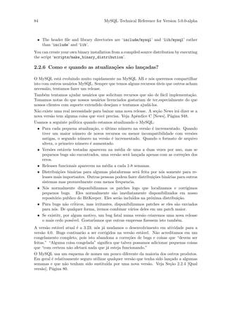 84                                     MySQL Technical Reference for Version 5.0.0-alpha



 • The header ﬁle and library directories are ‘include/mysql’ and ‘lib/mysql’ rather
   than ‘include’ and ‘lib’.
You can create your own binary installation from a compiled source distribution by executing
the script ‘scripts/make_binary_distribution’.

2.2.6 Como e quando as atualiza¸˜es s˜o lan¸adas?
                               co    a     c

O MySQL est´ evoluindo muito rapidamente na MySQL AB e n´s queremos compartilhar
              a                                               o
isto com outros usu´rios MySQL. Sempre que temos alguns recursos uteis que outros acham
                   a                                             ´
necess´io, tentamos fazer um release.
       a
Tamb´m tentamos ajudar usu´rios que solicitam recursos que s˜o de f´cil implementa¸˜o.
     e                        a                              a      a             ca
Tomamos notas do que nossos usu´rios licenciados gostariam de ter,especialmente do que
                                  a
nossos clientes com suporte extendido desejam e tentamos ajud´-los.
                                                             a
N˜o existe uma real necessidade para baixar uma nova release. A se¸˜o News ir´ dizer se a
 a                                                                ca         a
nova vers˜o tem alguma coisa que vocˆ precisa. Veja Apˆndice C [News], P´gina 948.
         a                            e                e                 a
Usamos a seguinte pol´itica quando estamos atualizando o MySQL:
 • Para cada pequena atualiza¸˜o, o ultimo n´mero na vers˜o ´ incrementado. Quando
                               ca    ´         u              a e
   tiver um maior n´mero de novos recursos ou menor incompatibilidade com vers˜es
                       u                                                              o
   antigas, o segundo n´mero na vers˜o ´ incrementado. Quando o formato de arquivo
                           u          a e
   altera, o primeiro n´mero ´ aumentado.
                         u   e
 • Vers˜es est´veis testadas aparecem na m´dia de uma a duas vezes por ano, mas se
        o       a                            e
   pequenos bugs s˜o encontrados, uma vers˜o ser´ lan¸ada apenas com as corre¸˜es dos
                    a                       a     a     c                         co
   erros.
 • Releases funcionais aparecem na m´dia a cada 1-8 semanas.
                                      e
 • Distribui¸˜es bin´rias para algumas plataformas ser´ feita por n´s somente para re-
             co       a                                  a           o
   leases mais importantes. Outras pessoas podem fazer distribui¸˜es bin´rias para outros
                                                                  co     a
   sistemas mas provavelmente com menos frequencia.
 • N´s normalmente disponibilizamos os patches logo que localizamos e corrigimos
     o
   pequenos bugs. Eles normalmente s˜o imediatamente disponibilizados em nosso
                                          a
   reposit´rio publico do BitKeeper. Eles ser˜o inclu´
           o                                 a        idos na pr´xima distribui¸˜o.
                                                                o              ca
                  a   ´
 • Para bugs n˜o criticos, mas irritantes, disponibilizamos patches se eles s˜o enviados
                                                                              a
   para n´s. De qualquer forma, iremos combinar v´rios deles em um patch maior.
          o                                         a
 • Se existitr, por algum motivo, um bug fatal numa vers˜o criaremos uma nova release
                                                            a
                     ´         ´
   o mais cedo possivel. Gostariamos que outras empresas ﬁzessem isto tamb´m. e
A vers˜o est´vel atual ´ a 3.23; n´s j´ mudamos o desenvolvimento em atividade para a
        a    a         e          o a
vers˜o 4.0. Bugs contiuar˜o a ser corrigidos na vers˜o est´vel. N˜o acreditamos em um
     a                    a                          a    a      a
congelamento completo, pois isto abandona a corre¸˜es de bugs e coisas que “devem ser
                                                   co
feitas.” “Alguma coisa congelada” signiﬁca que talvez possamos adicionar pequenas coisas
que “com certeza n˜o afetar´ nada que j´ esteja funcionando.”
                   a        a           a
O MySQL usa um esquema de nomes um pouco diferente da maioria dos outros produtos.
Em geral ´ relativamente seguro utilizar qualquer vers˜o que tenha sido lan¸ado a algumas
          e                                           a                    c
semanas e que n˜o tenham sido sustitu´ por uma nova vers˜o. Veja Se¸˜o 2.2.4 [Qual
                 a                      ida                    a           ca
vers˜o], P´gina 80.
    a     a
 