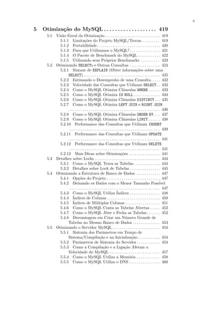 x

5   Otimiza¸˜o do MySQL . . . . . . . . . . . . . . . . . . . 419
           ca
      5.1 Vis˜o Geral da Otimiza¸˜o . . . . . . . . . . . . . . . . . . . . . . . . . . . . . 419
             a                                 ca
            5.1.1 Limita¸˜es do Projeto MySQL/Trocas . . . . . . . . . 419
                                 co
            5.1.2 Portabilidade. . . . . . . . . . . . . . . . . . . . . . . . . . . . . . . . . 420
            5.1.3 Para que Utilizamos o MySQL?. . . . . . . . . . . . . . . . 421
            5.1.4 O Pacote de Benchmark do MySQL . . . . . . . . . . . . 422
            5.1.5 Utilizando seus Pr´prios Benchmarks . . . . . . . . . . 423
                                                      o
      5.2 Otimizando SELECTs e Outras Consultas . . . . . . . . . . . . . . . . 424
            5.2.1 Sintaxe de EXPLAIN (Obter informa¸˜es sobre uma                     co
                 SELECT) . . . . . . . . . . . . . . . . . . . . . . . . . . . . . . . . . . . . . . . . 425
            5.2.2 Estimando o Desempenho de uma Consulta. . . . . 432
            5.2.3 Velocidade das Consultas que Utilizam SELECT . . 432
            5.2.4 Como o MySQL Otimiza Cl´usulas WHERE . . . . . . 433  a
            5.2.5 Como o MySQL Otimiza IS NULL . . . . . . . . . . . . . . 434
            5.2.6 Como o MySQL Otimiza Cl´usulas DISTINCT . . . 435     a
            5.2.7 Como o MySQL Otimiza LEFT JOIN e RIGHT JOIN
                 . . . . . . . . . . . . . . . . . . . . . . . . . . . . . . . . . . . . . . . . . . . . . . . 436
            5.2.8 Como o MySQL Otimiza Cl´usulas ORDER BY . . . 437     a
            5.2.9 Como o MySQL Otimiza Cl´usulas LIMIT . . . . . . 438  a
            5.2.10 Performance das Consultas que Utilizam INSERT
                 . . . . . . . . . . . . . . . . . . . . . . . . . . . . . . . . . . . . . . . . . . . . . . . 439
            5.2.11 Performance das Consultas que Utilizam UPDATE
                 . . . . . . . . . . . . . . . . . . . . . . . . . . . . . . . . . . . . . . . . . . . . . . . 441
            5.2.12 Performance das Consultas que Utilizam DELETE
                 . . . . . . . . . . . . . . . . . . . . . . . . . . . . . . . . . . . . . . . . . . . . . . . 441
            5.2.13 Mais Dicas sobre Otimiza¸˜es . . . . . . . . . . . . . . . . 441
                                                                      co
      5.3 Detalhes sobre Locks . . . . . . . . . . . . . . . . . . . . . . . . . . . . . . . . . . 444
            5.3.1 Como o MySQL Trava as Tabelas . . . . . . . . . . . . . . 444
            5.3.2 Detalhes sobre Lock de Tabelas . . . . . . . . . . . . . . . . 445
      5.4 Otimizando a Estrutura de Banco de Dados . . . . . . . . . . . . . 447
            5.4.1 Op¸˜es do Projeto . . . . . . . . . . . . . . . . . . . . . . . . . . . . 447
                          co
            5.4.2 Deixando os Dados com o Menor Tamanho Poss´                                                 ivel
                 . . . . . . . . . . . . . . . . . . . . . . . . . . . . . . . . . . . . . . . . . . . . . . . 447
            5.4.3 Como o MySQL Utiliza ´                         Indices . . . . . . . . . . . . . . . . 448
                    ´
            5.4.4 Indices de Colunas . . . . . . . . . . . . . . . . . . . . . . . . . . . . 450
            5.4.5 ´ Indices de M´ltiplas Colunas . . . . . . . . . . . . . . . . . . 451
                                            u
            5.4.6 Como o MySQL Conta as Tabelas Abertas . . . . . 452
            5.4.7 Como o MySQL Abre e Fecha as Tabelas . . . . . . . 452
            5.4.8 Desvantagem em Criar um N´mero Grande de                u
                 Tabelas no Mesmo Banco de Dados . . . . . . . . . . . . . . 453
      5.5 Otimizando o Servidor MySQL . . . . . . . . . . . . . . . . . . . . . . . . . 454
            5.5.1 Sintonia dos Parˆmetros em Tempo de
                                                   a
                 Sistema/Compila¸˜o e na Inicializa¸˜o. . . . . . . . . . . . 454
                                                ca                               ca
            5.5.2 Parˆmetros de Sintonia do Servidor . . . . . . . . . . . . 454
                           a
            5.5.3 Como a Compila¸˜o e a Liga¸˜o Afetam a
                                                   ca                     ca
                 Velocidade do MySQL . . . . . . . . . . . . . . . . . . . . . . . . . . 457
            5.5.4 Como o MySQL Utiliza a Mem´ria . . . . . . . . . . . . 458  o
            5.5.5 Como o MySQL Utiliza o DNS . . . . . . . . . . . . . . . . 460
 