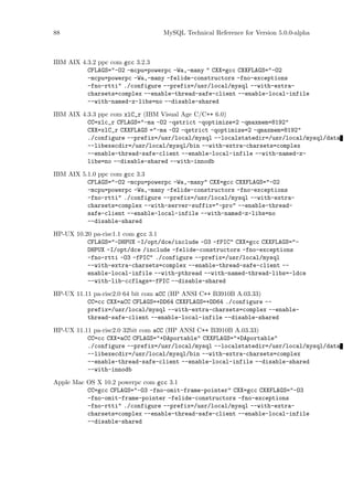 88                              MySQL Technical Reference for Version 5.0.0-alpha



IBM AIX 4.3.2 ppc com gcc 3.2.3
          CFLAGS="-O2 -mcpu=powerpc -Wa,-many " CXX=gcc CXXFLAGS="-O2
          -mcpu=powerpc -Wa,-many -felide-constructors -fno-exceptions
          -fno-rtti" ./configure --prefix=/usr/local/mysql --with-extra-
          charsets=complex --enable-thread-safe-client --enable-local-infile
          --with-named-z-libs=no --disable-shared

IBM AIX 4.3.3 ppc com xlC_r (IBM Visual Age C/C++ 6.0)
          CC=xlc_r CFLAGS="-ma -O2 -qstrict -qoptimize=2 -qmaxmem=8192"
          CXX=xlC_r CXXFLAGS ="-ma -O2 -qstrict -qoptimize=2 -qmaxmem=8192"
          ./configure --prefix=/usr/local/mysql --localstatedir=/usr/local/mysql/data
          --libexecdir=/usr/local/mysql/bin --with-extra-charsets=complex
          --enable-thread-safe-client --enable-local-infile --with-named-z-
          libs=no --disable-shared --with-innodb

IBM AIX 5.1.0 ppc com gcc 3.3
          CFLAGS="-O2 -mcpu=powerpc -Wa,-many" CXX=gcc CXXFLAGS="-O2
          -mcpu=powerpc -Wa,-many -felide-constructors -fno-exceptions
          -fno-rtti" ./configure --prefix=/usr/local/mysql --with-extra-
          charsets=complex --with-server-suffix="-pro" --enable-thread-
          safe-client --enable-local-infile --with-named-z-libs=no
          --disable-shared

HP-UX 10.20 pa-risc1.1 com gcc 3.1
          CFLAGS="-DHPUX -I/opt/dce/include -O3 -fPIC" CXX=gcc CXXFLAGS="-
          DHPUX -I/opt/dce /include -felide-constructors -fno-exceptions
          -fno-rtti -O3 -fPIC" ./configure --prefix=/usr/local/mysql
          --with-extra-charsets=complex --enable-thread-safe-client --
          enable-local-infile --with-pthread --with-named-thread-libs=-ldce
          --with-lib-ccflags=-fPIC --disable-shared

HP-UX 11.11 pa-risc2.0 64 bit com aCC (HP ANSI C++ B3910B A.03.33)
          CC=cc CXX=aCC CFLAGS=+DD64 CXXFLAGS=+DD64 ./configure --
          prefix=/usr/local/mysql --with-extra-charsets=complex --enable-
          thread-safe-client --enable-local-infile --disable-shared

HP-UX 11.11 pa-risc2.0 32bit com aCC (HP ANSI C++ B3910B A.03.33)
          CC=cc CXX=aCC CFLAGS="+DAportable" CXXFLAGS="+DAportable"
          ./configure --prefix=/usr/local/mysql --localstatedir=/usr/local/mysql/data
          --libexecdir=/usr/local/mysql/bin --with-extra-charsets=complex
          --enable-thread-safe-client --enable-local-infile --disable-shared
          --with-innodb

Apple Mac OS X 10.2 powerpc com gcc 3.1
          CC=gcc CFLAGS="-O3 -fno-omit-frame-pointer" CXX=gcc CXXFLAGS="-O3
          -fno-omit-frame-pointer -felide-constructors -fno-exceptions
          -fno-rtti" ./configure --prefix=/usr/local/mysql --with-extra-
          charsets=complex --enable-thread-safe-client --enable-local-infile
          --disable-shared
 