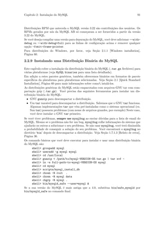 Cap´
   ıtulo 2: Instala¸˜o do MySQL
                   ca                                                                    91



Distribui¸˜es RPM que anteceda o MySQL vers˜o 3.22 s˜o contribui¸˜es dos usu´rios. Os
         co                                    a       a          co           a
RPMs gerados por n´s da MySQL AB s´ come¸aram a ser fornecidos a partir da vers˜o
                     o                   o      c                                    a
3.22 do MySQL.
Se vocˆ deseja compilar uma vers˜o para depura¸˜o do MySQL, vocˆ deve adicionar --with-
      e                         a             ca               e
debug ou --with-debug=full para as linhas de conﬁgura¸˜o acima e remover qualquer
                                                         ca
op¸˜o -fomit-frame-pointer.
   ca
Para distribui¸˜es do Windows, por favor, veja Se¸˜o 2.1.1 [Windows installation],
               co                                     ca
P´gina 60.
  a

2.2.9 Instalando uma Distribui¸˜o Bin´ria do MySQL
                              ca     a

Este cap´itulo cobre a instala¸˜o da distribui¸˜o bin´ria do MySQL (.tar.gz Archives) para
                               ca              ca     a
v´rias plataformas (veja MySQL binaries para uma lista detalhada).
 a
Em adi¸˜o a estes pacotes gen´ricos, tamb´m oferecemos bin´rios em formatos de pacote
        ca                        e            e                a
espec´iﬁcos da plataforma para plataformas selecionadas. Veja Se¸˜o 2.1 [Quick Standard
                                                                   ca
Installation], P´gina 60 para mais informa¸˜es sobre como intal´-los.
                a                             co                  a
As distribui¸˜es gen´ricas do MySQL est˜o empacotados com arquivos GNU tar com com-
             co      e                      a
pacta¸˜o gzip (.tar.gz). Vocˆ precisa das seguintes ferramentas para instalar um dis-
      ca                          e
tribui¸˜o bin´ria do MySQL:
      ca      a
  • GNU gunzip para descompactar a distribui¸˜o.    ca
  • Um tar razo´vel para descompactar a distribui¸˜o. Sabemos que o GNU tar funciona.
                  a                                    ca
     Algumas implementa¸˜es tar que vˆm pr´-instaladas como o sistema operacional (ex.
                            co             e      e
     Sun tar) possuem problemas (com nome de arquivos grandes, por exemplo) Neste caso,
     vocˆ deve instalar o GNU tar primeiro.
         e
Se vocˆ tiver problemas, sempre use mysqlbug ao enviar d´vidas para a lista de email do
       e                                                   u
MySQL. Mesmo se o problema n˜o for um bug, mysqlbug colhe informa¸˜es do sistema que
                                  a                                    co
ajudar˜o os outros a solucionar o seu problema. Se n˜o usar mysqlbug, vocˆ ter´ diminu´
       a                                             a                     e   a        ida
a probabilidade de conseguir a solu¸˜o do seu problema. Vocˆ encontrar´ o mysqlbug no
                                    ca                        e           a
diret´rio ‘bin’ depois de descompactar a distribui¸˜o. Veja Se¸˜o 1.7.1.3 [Relato de erros],
     o                                            ca          ca
P´gina 36.
 a
Os comando b´sicos que vocˆ deve executar para instalar e usar uma distribui¸˜o bin´ria
               a              e                                                 ca     a
do MySQL s˜o:a
       shell> groupadd mysql
       shell> useradd -g mysql mysql
       shell> cd /usr/local
       shell> gunzip < /path/to/mysql-VERSION-OS.tar.gz | tar xvf -
       shell> ln -s full-path-to-mysql-VERSION-OS mysql
       shell> cd mysql
       shell> scripts/mysql_install_db
       shell> chown -R root .
       shell> chown -R mysql data
       shell> chgrp -R mysql .
       shell> bin/mysqld_safe --user=mysql &
Se a sua vers˜o do MySQL ´ mais antiga que a 4.0, substitua bin/safe_mysqld por
               a                e
bin/mysqld_safe no comando ﬁnal.
 