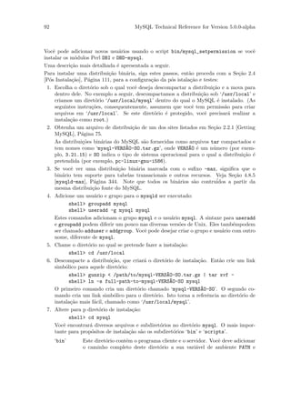 92                                      MySQL Technical Reference for Version 5.0.0-alpha



Vocˆ pode adicionar novos usu´rios usando o script bin/mysql_setpermission se vocˆ
    e                              a                                                          e
instalar os m´dulos Perl DBI e DBD-mysql.
                o
Uma descri¸˜o mais detalhada ´ apresentada a seguir.
              ca                  e
Para instalar uma distribui¸˜o bin´ria, siga estes passos, ent˜o proceda com a Se¸˜o 2.4
                              ca      a                         a                        ca
[P´s Instala¸˜o], P´gina 111, para a conﬁgura¸˜o da p´s istala¸˜o e testes:
  o            ca    a                          ca      o       ca
 1. Escolha o diret´rio sob o qual vocˆ deseja descompactar a distribui¸˜o e a mova para
                      o                   e                                 ca
     dentro dele. No exemplo a seguir, descompactamos a distribui¸˜o sob ‘/usr/local’ e
                                                                      ca
     criamos um diret´rio ‘/usr/local/mysql’ dentro do qual o MySQL ´ instalado. (As
                         o                                                    e
     seguintes instru¸˜es, consequentemente, assumem que vocˆ tem permiss˜o para criar
                       co                                         e               a
     arquivos em ‘/usr/local’. Se este diret´rio ´ protegido, vocˆ precisar´ realizar a
                                                 o   e                  e           a
     instala¸˜o como root.)
             ca
 2. Obtenha um arquivo de distribui¸˜o de um dos sites listados em Se¸˜o 2.2.1 [Getting
                                         ca                                 ca
     MySQL], P´gina 75.
                  a
     As distribui¸˜es bin´rias do MySQL s˜o fornecidas como arquivos tar compactados e
                  co        a                 a
     tem nomes como ‘mysql-VERS~O-SO.tar.gz’, onde VERS~O ´ um n´mero (por exem-
                                      A                        A e          u
     plo, 3.21.15) e SO indica o tipo de sistema operacional para o qual a distribui¸˜o ´  ca e
     pretendida (por exemplo, pc-linux-gnu-i586).
 3. Se vocˆ ver uma distribui¸˜o bin´ria marcada com o suﬁxo -max, signiﬁca que o
              e                    ca      a
     bin´rio tem suporte para tabelas transacionais e outros recursos. Veja Se¸˜o 4.8.5
         a                                                                             ca
     [mysqld-max], P´gina 344. Note que todos os bin´rios s˜o contru´
                        a                                  a       a          idos a partir da
     mesma distribui¸˜o fonte do MySQL.
                       ca
 4. Adicione um usu´rio e grupo para o mysqld ser executado:
                         a
             shell> groupadd mysql
             shell> useradd -g mysql mysql
     Estes comandos adicionam o grupo mysql e o usu´rio mysql. A sintaxe para useradd
                                                        a
     e groupadd podem diferir um pouco nas diversas vers˜es de Unix. Eles tamb´mpodem
                                                           o                          e
     ser chamado adduser e addgroup. Vocˆ pode desejar criar o grupo e usu´rio com outro
                                              e                                 a
     nome, diferente de mysql.
 5. Chame o diret´rio no qual se pretende fazer a instala¸˜o:
                     o                                     ca
             shell> cd /usr/local
 6. Descompacte a distribui¸˜o, que criar´ o diret´rio de instala¸˜o. Ent˜o crie um link
                               ca             a      o               ca        a
     simb´lico para aquele diret´rio:
           o                      o
             shell> gunzip < /path/to/mysql-VERS~O-SO.tar.gz | tar xvf -
                                                      A
             shell> ln -s full-path-to-mysql-VERS~O-SO mysql
                                                       A
     O primeiro comando cria um diret´rio chamado ‘mysql-VERS~O-SO’. O segundo co-
                                            o                         A
     mando cria um link simb´lico para o diret´rio. Isto torna a referˆncia ao diret´rio de
                                o                o                        e              o
     instala¸˜o mais f´cil, chamado como ‘/usr/local/mysql’.
             ca         a
 7. Altere para p diret´rio de instala¸˜o:
                           o             ca
             shell> cd mysql
     Vocˆ encontrar´ diversos arquivos e subdiret´rios no diret´rio mysql. O mais impor-
          e           a                            o              o
     tante para prop´sitos de instala¸˜o s˜o os subdiret´rios ‘bin’ e ‘scripts’.
                       o                ca a             o
     ‘bin’       Este diret´rio cont´m o programa cliente e o servidor. Vocˆ deve adicionar
                           o        e                                      e
                 o caminho completo deste diret´rio a sua vari´vel de ambiente PATH e
                                                 o                a
 