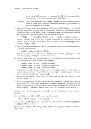 Cap´
   ıtulo 2: Instala¸˜o do MySQL
                   ca                                                                   93



                assim a sua shell encontrar´ o programa MySQL de forma apropriada.
                                           a
                Veja Apˆndice E [Vari´veis de ambiente], P´gina 1083.
                       e             a                    a

    ‘scripts’   Este diret´rio cont´m o script mysql_install_db usado para inicializar o
                          o        e
                banco de dados mysql contendo a tabela de permiss˜es que armazenam o
                                                                  o
                servidor de permiss˜es de acesso.
                                    o
 8. Caso vocˆ desejasse usar o mysqlaccess e a distribui¸˜o do MySQL est´ em um local
             e                                            ca              a
    diferente do padr˜o, vocˆ deve alterar a localiza¸˜o para onde o mysqlaccess espera
                      a      e                        ca
    encontrar o cliente mysql. Edite o script ‘bin/mysqlaccess’ aproximadamente na linha
    18. Procure pela linha que se parece com a apresentada abaixo:
          $MYSQL       = ’/usr/local/bin/mysql’;          # path to mysql executable
    Altere o caminho para o local onde o mysql atualmente est´ armazaenado em seu
                                                              a
    sistema. Se vocˆ n˜o ﬁzer isto receber´ uma mensagem de erro Broken pipe quando
                   e a                    a
    executar o mysqlaccess.
 9. Crie as tabelas de permiss˜o do MySQL (necess´rio apenas se vocˆ n˜o tiver instalado
                              a                  a                 e a
    o MySQL anteriormente):
          shell> scripts/mysql_install_db
    Note que as vers˜es mais antigas que a 3.22.10 iniciam o servidor MySQL quando vocˆ
                    o                                                                 e
    executa o mysql_install_db. Isto n˜o ocorre mais.
                                        a
10. Altere o propriet´rio dos bin´rios para o root e o propriet´rio do diret´rio de dados
                     a           a                             a            o
    para o usu´rio com o quel vocˆ executar´ o mysqld:
              a                   e         a
          shell> chown -R root /usr/local/mysql/.
          shell> chown -R mysql /usr/local/mysql/data
          shell> chgrp -R mysql /usr/local/mysql/.
    O primeiro comando altera o atributo owner dos arquivos para o usu´rio root, o
                                                                             a
    segundo altera o atributo owner do diret´rio de dados para o usu´rio mysql e o terceiro
                                            o                       a
    altera o atributo group para o grupo mysql.
11. Se vocˆ quiser instalar o suporte para a interface Perl DBI/DBD, veja Se¸˜o 2.7 [Perl
          e                                                                 ca
    support], P´gina 165.
               a
12. Se vocˆ desejasse que o MySQL seja iniciado automaticamente quando vocˆ iniciar a
           e                                                                 e
    sua m´quina, vocˆ pode copiar support-files/mysql.server para o local onde o seu
          a          e
    sistema tem os arquivos de inicializa¸˜o. Mais informa¸˜es podem ser encontradas no
                                         ca               co
    script support-files/mysql.server e em Se¸˜o 2.4.3 [Automatic start], P´gina 118.
                                                  ca                         a

Depois de tudo estar descompactado e instalado, vocˆ deve inicializar e testar a sua dis-
                                                   e
tribui¸˜o.
      ca
Vocˆ pode iniciar o servidor MySQL com o seguinte comando:
   e
      shell> bin/mysqld_safe --user=mysql &
Se a sua vers˜o do MySQl for mais antiga do que a 4.0, substitua bin/safe_mysqld por
             a
bin/mysqld_safe no comando.
Agora prossiga com Se¸˜o 4.8.2 [mysqld_safe], P´gina 332 e Veja Se¸˜o 2.4 [P´s instala¸˜o],
                     ca                        a                  ca        o         ca
P´gina 111.
 a
 
