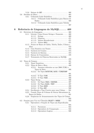 xi

           5.5.6 Sintaxe de SET . . . . . . . . . . . . . . . . . . . . . . . . . . . . . . . 460
     5.6 Detalhes de Disco . . . . . . . . . . . . . . . . . . . . . . . . . . . . . . . . . . . . . 465
           5.6.1 Utilizando Links Simb´licos . . . . . . . . . . . . . . . . . . . 466
                                                       o
                  5.6.1.1 Utilizando Links Simb´licos para Bancos de    o
                       Dados. . . . . . . . . . . . . . . . . . . . . . . . . . . . . . . . . . . 466
                  5.6.1.2 Utilizando Links Simb´licos para Tabelas      o
                        . . . . . . . . . . . . . . . . . . . . . . . . . . . . . . . . . . . . . . . . 467

6   Referˆncia de Linguagem do MySQL . . . . . . 469
         e
     6.1 Estrutura da Linguagem . . . . . . . . . . . . . . . . . . . . . . . . . . . . . . . 469
           6.1.1 Literais: Como Gravar Strings e Numerais . . . . . . 469
                    6.1.1.1 Strings . . . . . . . . . . . . . . . . . . . . . . . . . . . . . . 469
                    6.1.1.2 N´meros . . . . . . . . . . . . . . . . . . . . . . . . . . . . 471
                                        u
                    6.1.1.3 Valores Hexadecimais . . . . . . . . . . . . . . . . 471
                    6.1.1.4 Valores NULL. . . . . . . . . . . . . . . . . . . . . . . . . 471
           6.1.2 Nomes de Banco de dados, Tabela, ´                                  Indice, Coluna e
                Alias . . . . . . . . . . . . . . . . . . . . . . . . . . . . . . . . . . . . . . . . . . . 472
           6.1.3 Caso Sensitivo nos Nomes . . . . . . . . . . . . . . . . . . . . . 473
           6.1.4 Vari´veis de Usu´rio . . . . . . . . . . . . . . . . . . . . . . . . . . 474
                           a                      a
           6.1.5 Vari´veis de Sistema . . . . . . . . . . . . . . . . . . . . . . . . . . 475
                           a
           6.1.6 Sintaxe de Coment´rios . . . . . . . . . . . . . . . . . . . . . . . 478
                                                      a
           6.1.7 Tratamento de Palavras Reservadas no MySQL
                . . . . . . . . . . . . . . . . . . . . . . . . . . . . . . . . . . . . . . . . . . . . . . . 479
     6.2 Tipos de Campos . . . . . . . . . . . . . . . . . . . . . . . . . . . . . . . . . . . . . 481
           6.2.1 Tipos Num´ricos . . . . . . . . . . . . . . . . . . . . . . . . . . . . . 487
                                        e
           6.2.2 Tipos de Data e Hora . . . . . . . . . . . . . . . . . . . . . . . . . 489
                    6.2.2.1 Assuntos referentes ao ano 2000 (Y2K) e
                             Tipos de Data . . . . . . . . . . . . . . . . . . . . . . . . . . . 490
                    6.2.2.2 Os Tipos DATETIME, DATE e TIMESTAMP
                              . . . . . . . . . . . . . . . . . . . . . . . . . . . . . . . . . . . . . . . . 491
                    6.2.2.3 O Tipo TIME. . . . . . . . . . . . . . . . . . . . . . . . . 495
                    6.2.2.4 O Tipo YEAR. . . . . . . . . . . . . . . . . . . . . . . . . 496
           6.2.3 Tipos String . . . . . . . . . . . . . . . . . . . . . . . . . . . . . . . . . 496
                    6.2.3.1 Os Tipos CHAR e VARCHAR . . . . . . . . . . . . . 497
                    6.2.3.2 Os Tipos BLOB e TEXT . . . . . . . . . . . . . . . . 497
                    6.2.3.3 O Tipo ENUM. . . . . . . . . . . . . . . . . . . . . . . . . 499
                    6.2.3.4 O Tipo SET . . . . . . . . . . . . . . . . . . . . . . . . . . 500
           6.2.4 Escolhendo o Tipo Correto para uma Coluna . . . 501
           6.2.5 Usando Tipos de Colunas de Outros Mecanismos de
                Banco de Dados . . . . . . . . . . . . . . . . . . . . . . . . . . . . . . . . 501
           6.2.6 Exigˆncias de Armazenamento dos Tipos de Coluna
                            e
                . . . . . . . . . . . . . . . . . . . . . . . . . . . . . . . . . . . . . . . . . . . . . . . 502
     6.3 Fun¸˜es para Uso em Cl´usulas SELECT e WHERE . . . . . . . . . 503
             co                                a
           6.3.1 Operadores e Fun¸˜es de Tipos n˜o Especiﬁcados
                                                    co                           a
                . . . . . . . . . . . . . . . . . . . . . . . . . . . . . . . . . . . . . . . . . . . . . . . 504
                    6.3.1.1 Parenteses . . . . . . . . . . . . . . . . . . . . . . . . . . . 504
                    6.3.1.2 Operadores de Compara¸˜o . . . . . . . . . . . 504   ca
                    6.3.1.3 Operadores Logicos . . . . . . . . . . . . . . . . . . 508
 