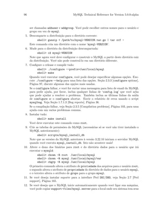 96                                       MySQL Technical Reference for Version 5.0.0-alpha



      ser chamadas adduser e addgroup. Vocˆ pode escolher outros nomes para o usu´rio e
                                               e                                         a
      grupo em vez de mysql.
 5.   Descompacte a distribui¸˜o para o diret´rio corrente:
                                ca             o
            shell> gunzip < /path/to/mysql-VERSION.tar.gz | tar xvf -
      Este comando cria um diret´rio com o nome ‘mysql-VERSION’.
                                     o
 6.   Mude para o diret´rio da distribui¸˜o descompactada:
                          o               ca
            shell> cd mysql-VERSION
      Note que agora vocˆ deve conﬁgurar e construir o MySQL a partir deste diret´rio raiz
                           e                                                          o
      da distribui¸˜o. Vocˆ n˜o pode constru´ em um diret´rio diferente.
                   ca       e a               i-lo            o
 7.   Conﬁgure o release e compile tudo:
            shell> ./configure --prefix=/usr/local/mysql
            shell> make
      Quando vocˆ executar configure, vocˆ pode desejar especiﬁcar algumas op¸˜es. Exe-
                   e                         e                                     co
      cute ./configure --help para uma lista das op¸˜es. Se¸˜o 2.3.3 [configure options],
                                                       co      ca
      P´gina 97, discute algumas das op¸˜es mais usadas.
        a                                 co
      Se o configure falhar, e vocˆ for enviar uma mensagem para lista de email do MySQL
                                     e
      para pedir ajuda, por favor, inclua qualquer linhas de ‘config.log’ que vocˆ acha e
      que pode ajudar a resolver o problema. Tamb´m inclua as ultimas linhas da sa´
                                                       e            ´                      ida
      de configure se o configure abortar. Envie o relat´rio de erros usando o script
                                                              o
      mysqlbug. Veja Se¸˜o 1.7.1.3 [Bug reports], P´gina 36.
                          ca                         a
      Se a compila¸˜o falhar, veja Se¸˜o 2.3.5 [Compilation problems], P´gina 103, para uma
                    ca                 ca                               a
      ajuda com um varios problemas comuns.
 8.   Instalar tudo:
            shell> make install
      Vocˆ deve executar este comando como root.
          e
 9.   Crie as tabelas de permiss˜es do MySQL (necess´rias s´ se vocˆ n˜o tiver instalado o
                                   o                    a     o       e a
      MySQL anteriormente):
            shell> scripts/mysql_install_db
      Note que as vers˜es do MySQL anteriores ` vers˜o 3.22.10 iniciam o servidor MySQL
                        o                          a    a
      quando vocˆ executa mysql_install_db. Isto n˜o acontece mais!
                  e                                    a
10.   Altere o dono dos bin´rios para root e do diret´rio dados para o usu´rio que ir´
                               a                          o                     a            a
      executar o mysqld:
            shell> chown -R root /usr/local/mysql
            shell> chown -R mysql /usr/local/mysql/var
            shell> chgrp -R mysql /usr/local/mysql
      O primeiro comando altera o atributo de proriedade dos arquivos para o usu´rio root,
                                                                                    a
      o segundo altera o atributo de propriedade do diret´rio de dados para o usu´rio mysql,
                                                          o                       a
      e o terceiro altera o atributo de grupo para o grupo mysql.
11.   Se vocˆ deseja instalar suporte para a interface Perl DBI/DBD, veja Se¸˜o 2.7 [Perl
             e                                                                 ca
      support], P´gina 165.
                  a
12.   Se vocˆ deseja que o MySQL inicie automaticamente quando vocˆ ligar sua m´quina,
             e                                                          e              a
      vocˆ pode copiar support-files/mysql.server para o local onde seu sistema tem seus
          e
 