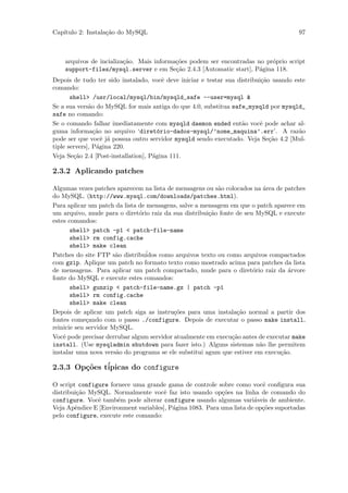 Cap´
   ıtulo 2: Instala¸˜o do MySQL
                   ca                                                                  97



    arquivos de incializa¸˜o. Mais informa¸˜es podem ser encontradas no pr´prio script
                         ca               co                              o
    support-files/mysql.server e em Se¸˜o 2.4.3 [Automatic start], P´gina 118.
                                          ca                          a
Depois de tudo ter sido instalado, vocˆ deve iniciar e testar sua distribui¸˜o usando este
                                         e                                 ca
comando:
       shell> /usr/local/mysql/bin/mysqld_safe --user=mysql &
Se a sua vers˜o do MySQL for mais antiga do que 4.0, substitua safe_mysqld por mysqld_
              a
safe no comando:
Se o comando falhar imediatamente com mysqld daemon ended ent˜o vocˆ pode achar al-
                                                                   a      e
guma informa¸˜o no arquivo ‘diret´rio-dados-mysql/’nome_maquina’.err’. A raz˜o
                ca                     o                                                a
pode ser que vocˆ j´ possua outro servidor mysqld sendo executado. Veja Se¸˜o 4.2 [Mul-
                   e a                                                        ca
tiple servers], P´gina 220.
                 a
Veja Se¸˜o 2.4 [Post-installation], P´gina 111.
        ca                           a

2.3.2 Aplicando patches

Algumas vezes patches aparecem na lista de mensagens ou s˜o colocados na ´rea de patches
                                                           a               a
do MySQL. (http://www.mysql.com/downloads/patches.html).
Para aplicar um patch da lista de mensagens, salve a mensagem em que o patch aparece em
um arquivo, mude para o diret´rio raiz da sua distribui¸˜o fonte de seu MySQL e execute
                               o                        ca
estes comandos:
       shell> patch -p1 < patch-file-name
       shell> rm config.cache
       shell> make clean
Patches do site FTP s˜o distribu´
                       a          idos como arquivos texto ou como arquivos compactados
com gzip. Aplique um patch no formato texto como mostrado acima para patches da lista
de mensagens. Para aplicar um patch compactado, mude para o diret´rio raiz da ´rvore
                                                                       o           a
fonte do MySQL e execute estes comandos:
       shell> gunzip < patch-file-name.gz | patch -p1
       shell> rm config.cache
       shell> make clean
Depois de aplicar um patch siga as instru¸˜es para uma instala¸˜o normal a partir dos
                                           co                     ca
fontes come¸ando com o passo ./configure. Depois de executar o passo make install,
             c
reinicie seu servidor MySQL.
Vocˆ pode precisar derrubar algum servidor atualmente em execu¸˜o antes de executar make
    e                                                           ca
install. (Use mysqladmin shutdown para fazer isto.) Alguns sistemas n˜o lhe permitem
                                                                         a
instalar uma nova vers˜o do programa se ele substitui agum que estiver em execu¸˜o.
                       a                                                        ca

2.3.3 Op¸oes t´
        c˜    ipicas do configure

O script configure fornece uma grande gama de controle sobre como vocˆ conﬁgura sua
                                                                          e
distribui¸˜o MySQL. Normalmente vocˆ faz isto usando op¸˜es na linha de comando do
         ca                           e                    co
configure. Vocˆ tamb´m pode alterar configure usando algumas vari´veis de ambiente.
               e      e                                                a
Veja Apˆndice E [Environment variables], P´gina 1083. Para uma lista de op¸˜es suportadas
        e                                 a                               co
pelo configure, execute este comando:
 